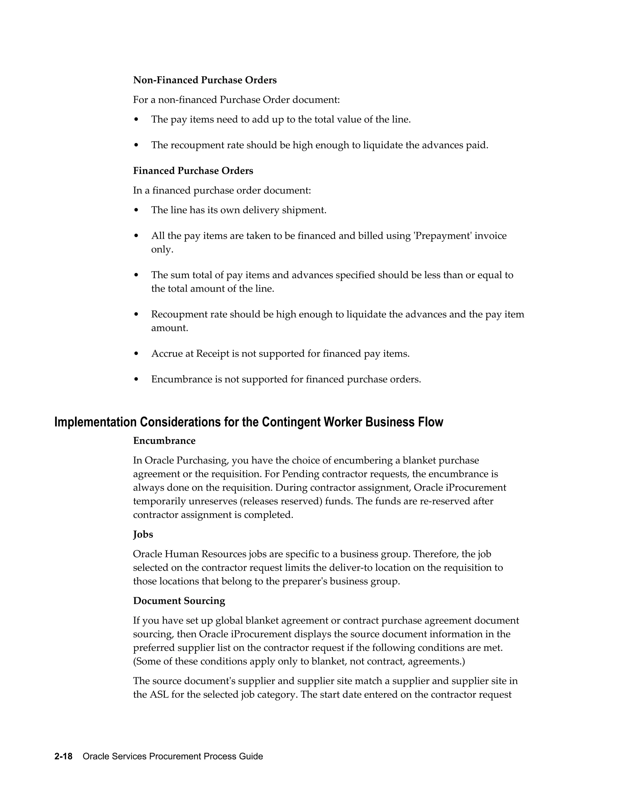 2-18    Oracle Services Procurement Process Guide
Non-Financed Purchase Orders
For a non-financed Purchase Order document:
• The pay items need to add up to the total value of the line.
• The recoupment rate should be high enough to liquidate the advances paid.
Financed Purchase Orders
In a financed purchase order document:
• The line has its own delivery shipment.
• All the pay items are taken to be financed and billed using 'Prepayment' invoice
only.
• The sum total of pay items and advances specified should be less than or equal to
the total amount of the line.
• Recoupment rate should be high enough to liquidate the advances and the pay item
amount.
• Accrue at Receipt is not supported for financed pay items.
• Encumbrance is not supported for financed purchase orders.
Implementation Considerations for the Contingent Worker Business Flow
Encumbrance
In Oracle Purchasing, you have the choice of encumbering a blanket purchase
agreement or the requisition. For Pending contractor requests, the encumbrance is
always done on the requisition. During contractor assignment, Oracle iProcurement
temporarily unreserves (releases reserved) funds. The funds are re-reserved after
contractor assignment is completed.
Jobs
Oracle Human Resources jobs are specific to a business group. Therefore, the job
selected on the contractor request limits the deliver-to location on the requisition to
those locations that belong to the preparer's business group.
Document Sourcing
If you have set up global blanket agreement or contract purchase agreement document
sourcing, then Oracle iProcurement displays the source document information in the
preferred supplier list on the contractor request if the following conditions are met.
(Some of these conditions apply only to blanket, not contract, agreements.)
The source document's supplier and supplier site match a supplier and supplier site in
the ASL for the selected job category. The start date entered on the contractor request
 