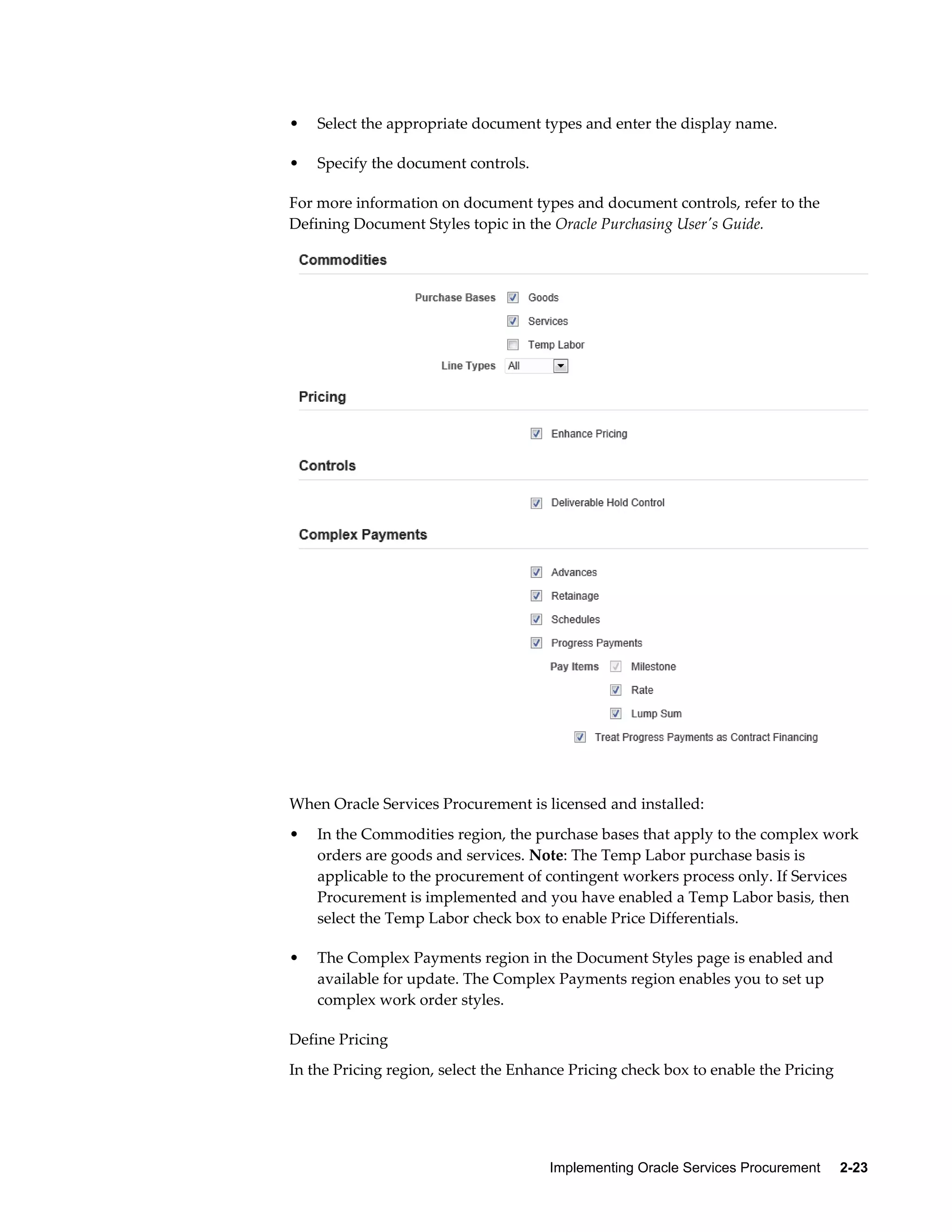 Implementing Oracle Services Procurement     2-23
• Select the appropriate document types and enter the display name.
• Specify the document controls.
For more information on document types and document controls, refer to the
Defining Document Styles topic in the Oracle Purchasing User's Guide.
When Oracle Services Procurement is licensed and installed:
• In the Commodities region, the purchase bases that apply to the complex work
orders are goods and services. Note: The Temp Labor purchase basis is
applicable to the procurement of contingent workers process only. If Services
Procurement is implemented and you have enabled a Temp Labor basis, then
select the Temp Labor check box to enable Price Differentials.
• The Complex Payments region in the Document Styles page is enabled and
available for update. The Complex Payments region enables you to set up
complex work order styles.
Define Pricing
In the Pricing region, select the Enhance Pricing check box to enable the Pricing
 
