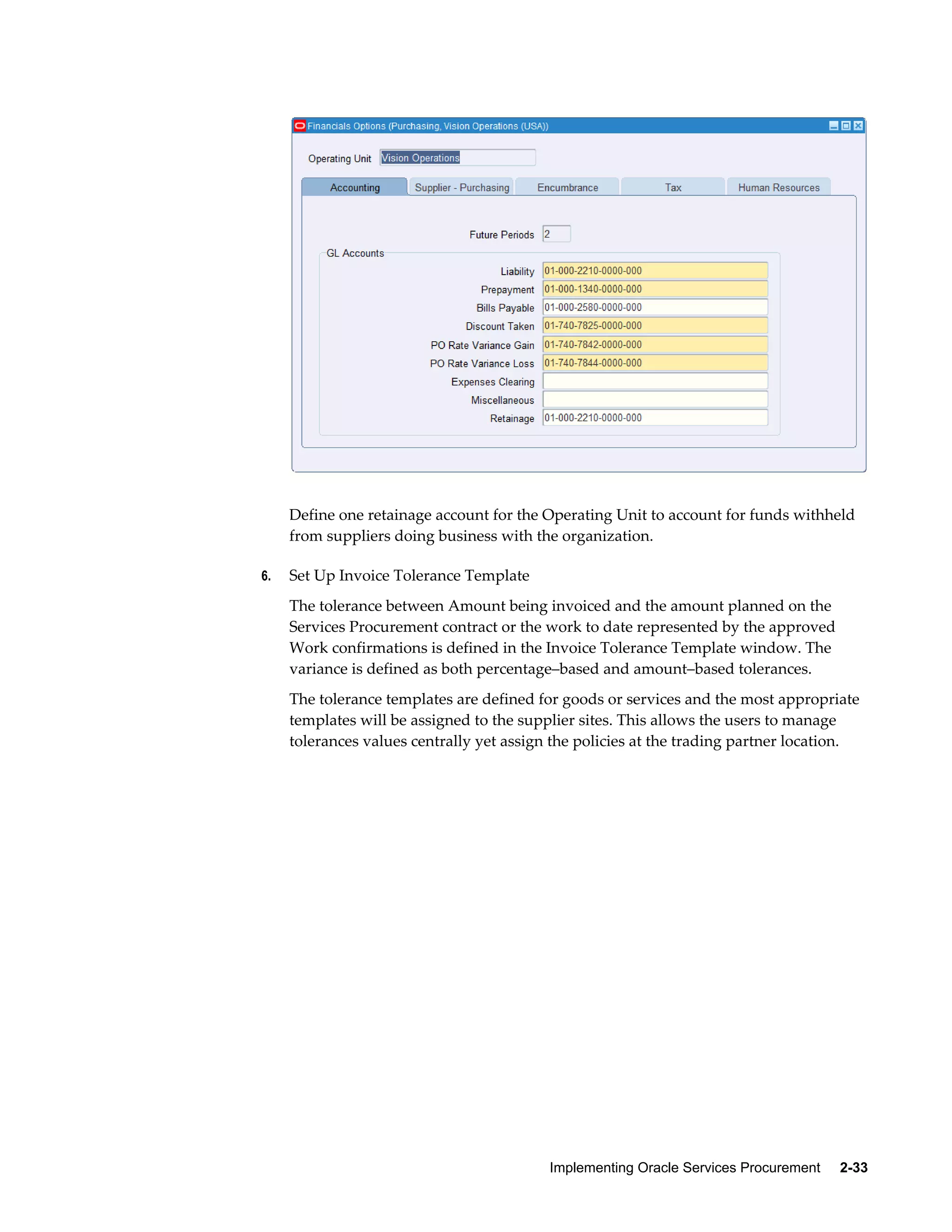 Implementing Oracle Services Procurement     2-33
Define one retainage account for the Operating Unit to account for funds withheld
from suppliers doing business with the organization.
6. Set Up Invoice Tolerance Template
The tolerance between Amount being invoiced and the amount planned on the
Services Procurement contract or the work to date represented by the approved
Work confirmations is defined in the Invoice Tolerance Template window. The
variance is defined as both percentage–based and amount–based tolerances.
The tolerance templates are defined for goods or services and the most appropriate
templates will be assigned to the supplier sites. This allows the users to manage
tolerances values centrally yet assign the policies at the trading partner location.
 