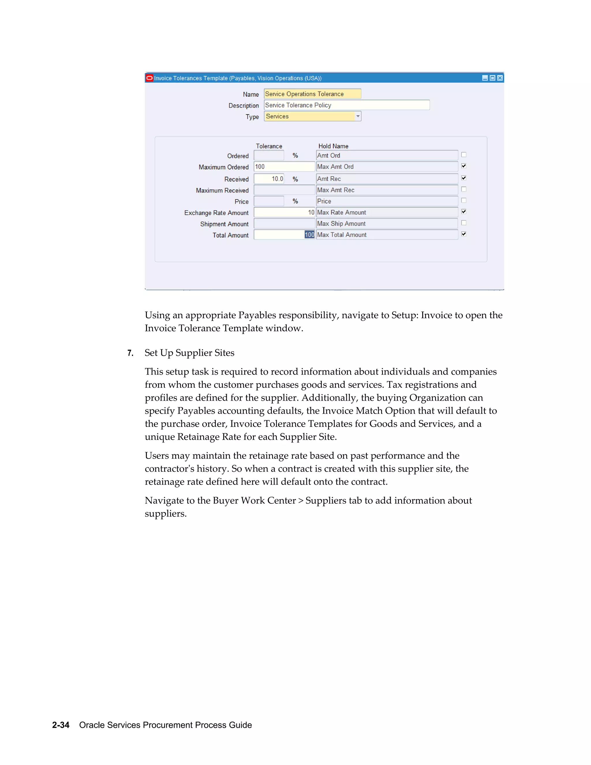 2-34    Oracle Services Procurement Process Guide
Using an appropriate Payables responsibility, navigate to Setup: Invoice to open the
Invoice Tolerance Template window.
7. Set Up Supplier Sites
This setup task is required to record information about individuals and companies
from whom the customer purchases goods and services. Tax registrations and
profiles are defined for the supplier. Additionally, the buying Organization can
specify Payables accounting defaults, the Invoice Match Option that will default to
the purchase order, Invoice Tolerance Templates for Goods and Services, and a
unique Retainage Rate for each Supplier Site.
Users may maintain the retainage rate based on past performance and the
contractor's history. So when a contract is created with this supplier site, the
retainage rate defined here will default onto the contract.
Navigate to the Buyer Work Center > Suppliers tab to add information about
suppliers.
 