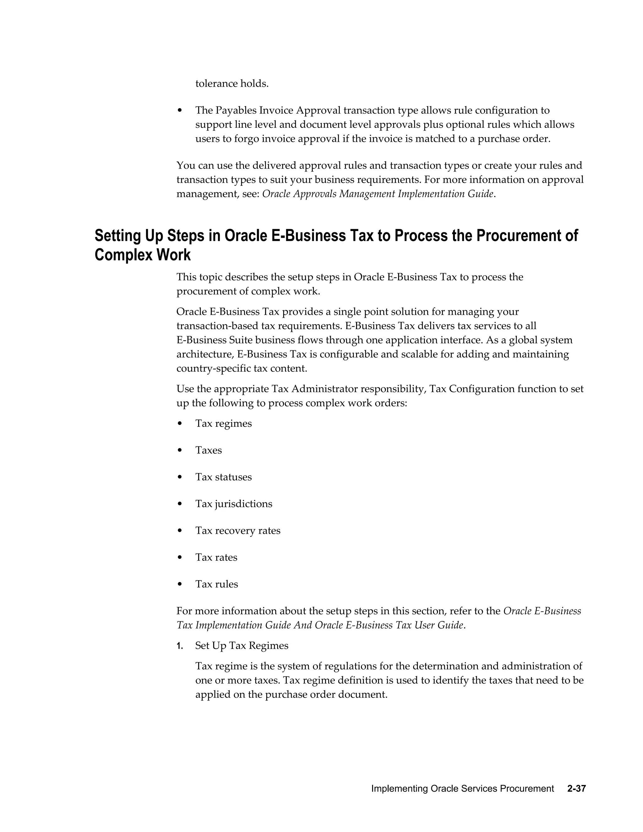 Implementing Oracle Services Procurement     2-37
tolerance holds.
• The Payables Invoice Approval transaction type allows rule configuration to
support line level and document level approvals plus optional rules which allows
users to forgo invoice approval if the invoice is matched to a purchase order.
You can use the delivered approval rules and transaction types or create your rules and
transaction types to suit your business requirements. For more information on approval
management, see: Oracle Approvals Management Implementation Guide.
Setting Up Steps in Oracle E-Business Tax to Process the Procurement of
Complex Work
This topic describes the setup steps in Oracle E-Business Tax to process the
procurement of complex work.
Oracle E-Business Tax provides a single point solution for managing your
transaction-based tax requirements. E-Business Tax delivers tax services to all
E-Business Suite business flows through one application interface. As a global system
architecture, E-Business Tax is configurable and scalable for adding and maintaining
country-specific tax content.
Use the appropriate Tax Administrator responsibility, Tax Configuration function to set
up the following to process complex work orders:
• Tax regimes
• Taxes
• Tax statuses
• Tax jurisdictions
• Tax recovery rates
• Tax rates
• Tax rules
For more information about the setup steps in this section, refer to the Oracle E-Business
Tax Implementation Guide And Oracle E-Business Tax User Guide.
1. Set Up Tax Regimes
Tax regime is the system of regulations for the determination and administration of
one or more taxes. Tax regime definition is used to identify the taxes that need to be
applied on the purchase order document.
 