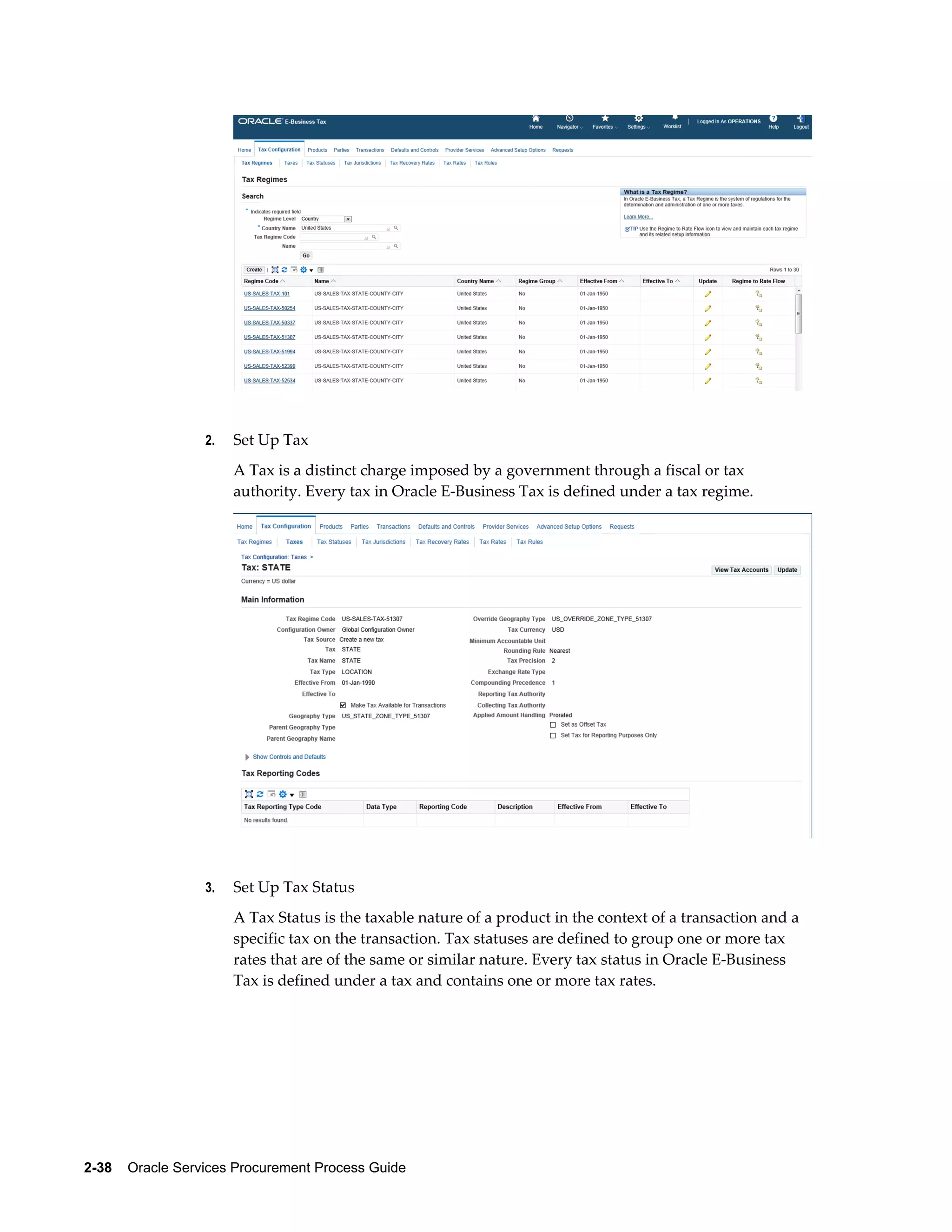2-38    Oracle Services Procurement Process Guide
2. Set Up Tax
A Tax is a distinct charge imposed by a government through a fiscal or tax
authority. Every tax in Oracle E-Business Tax is defined under a tax regime.
3. Set Up Tax Status
A Tax Status is the taxable nature of a product in the context of a transaction and a
specific tax on the transaction. Tax statuses are defined to group one or more tax
rates that are of the same or similar nature. Every tax status in Oracle E-Business
Tax is defined under a tax and contains one or more tax rates.
 