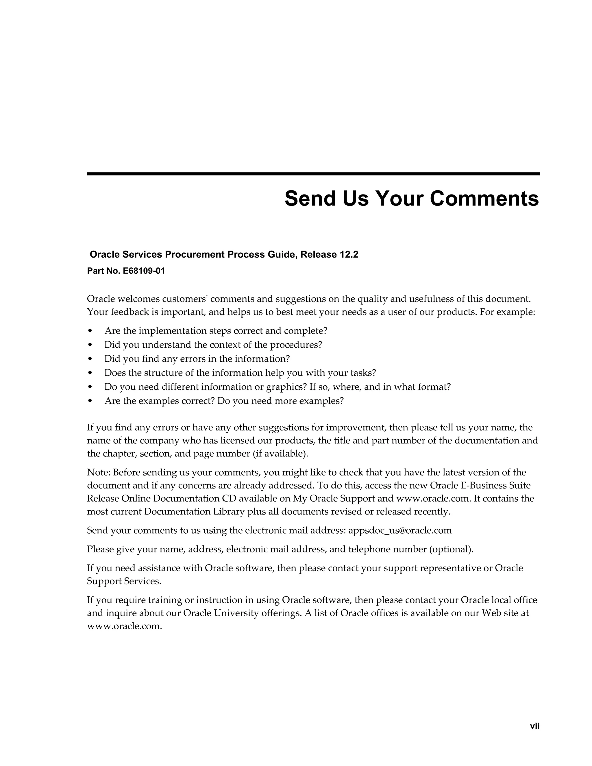     vii
 
Send Us Your Comments
Oracle Services Procurement Process Guide, Release 12.2
Part No. E68109-01
Oracle welcomes customers' comments and suggestions on the quality and usefulness of this document.
Your feedback is important, and helps us to best meet your needs as a user of our products. For example:
• Are the implementation steps correct and complete?
• Did you understand the context of the procedures?
• Did you find any errors in the information?
• Does the structure of the information help you with your tasks?
• Do you need different information or graphics? If so, where, and in what format?
• Are the examples correct? Do you need more examples?
If you find any errors or have any other suggestions for improvement, then please tell us your name, the
name of the company who has licensed our products, the title and part number of the documentation and
the chapter, section, and page number (if available).
Note: Before sending us your comments, you might like to check that you have the latest version of the
document and if any concerns are already addressed. To do this, access the new Oracle E-Business Suite
Release Online Documentation CD available on My Oracle Support and www.oracle.com. It contains the
most current Documentation Library plus all documents revised or released recently.
Send your comments to us using the electronic mail address: appsdoc_us@oracle.com
Please give your name, address, electronic mail address, and telephone number (optional).
If you need assistance with Oracle software, then please contact your support representative or Oracle
Support Services.
If you require training or instruction in using Oracle software, then please contact your Oracle local office
and inquire about our Oracle University offerings. A list of Oracle offices is available on our Web site at
www.oracle.com.
 