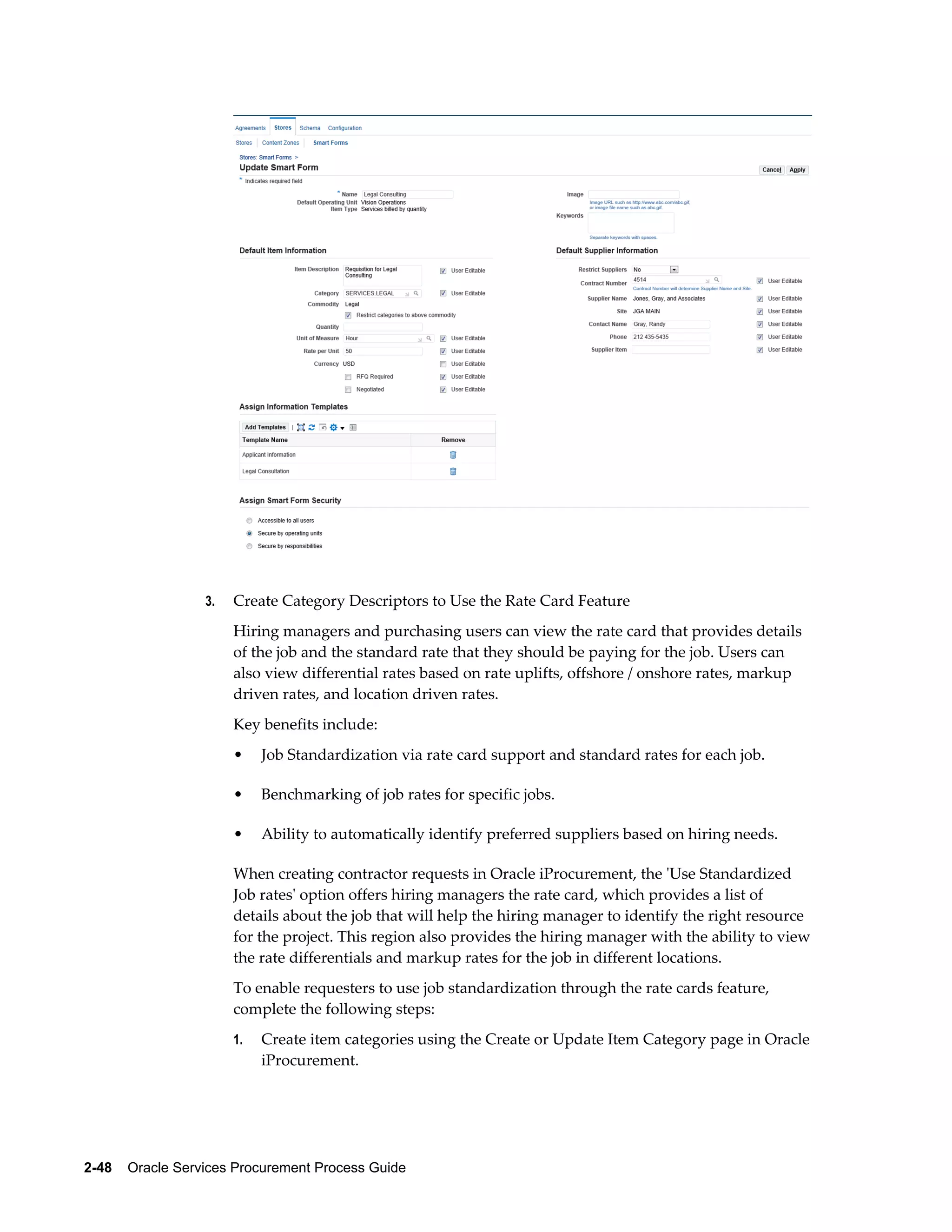 2-48    Oracle Services Procurement Process Guide
3. Create Category Descriptors to Use the Rate Card Feature
Hiring managers and purchasing users can view the rate card that provides details
of the job and the standard rate that they should be paying for the job. Users can
also view differential rates based on rate uplifts, offshore / onshore rates, markup
driven rates, and location driven rates.
Key benefits include:
• Job Standardization via rate card support and standard rates for each job.
• Benchmarking of job rates for specific jobs.
• Ability to automatically identify preferred suppliers based on hiring needs.
When creating contractor requests in Oracle iProcurement, the 'Use Standardized
Job rates' option offers hiring managers the rate card, which provides a list of
details about the job that will help the hiring manager to identify the right resource
for the project. This region also provides the hiring manager with the ability to view
the rate differentials and markup rates for the job in different locations.
To enable requesters to use job standardization through the rate cards feature,
complete the following steps:
1. Create item categories using the Create or Update Item Category page in Oracle
iProcurement.
 