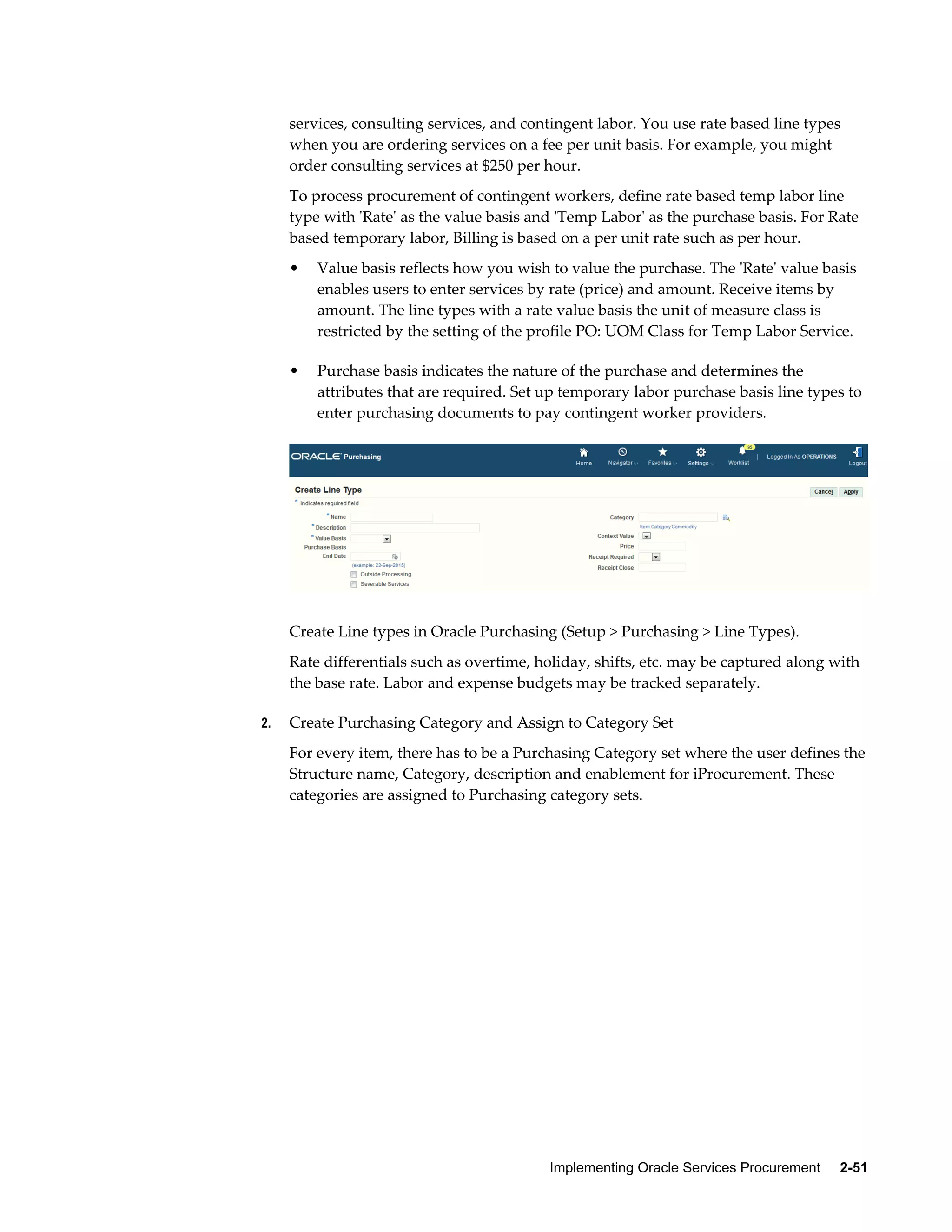 Implementing Oracle Services Procurement     2-51
services, consulting services, and contingent labor. You use rate based line types
when you are ordering services on a fee per unit basis. For example, you might
order consulting services at $250 per hour.
To process procurement of contingent workers, define rate based temp labor line
type with 'Rate' as the value basis and 'Temp Labor' as the purchase basis. For Rate
based temporary labor, Billing is based on a per unit rate such as per hour.
• Value basis reflects how you wish to value the purchase. The 'Rate' value basis
enables users to enter services by rate (price) and amount. Receive items by
amount. The line types with a rate value basis the unit of measure class is
restricted by the setting of the profile PO: UOM Class for Temp Labor Service.
• Purchase basis indicates the nature of the purchase and determines the
attributes that are required. Set up temporary labor purchase basis line types to
enter purchasing documents to pay contingent worker providers.
Create Line types in Oracle Purchasing (Setup > Purchasing > Line Types).
Rate differentials such as overtime, holiday, shifts, etc. may be captured along with
the base rate. Labor and expense budgets may be tracked separately.
2. Create Purchasing Category and Assign to Category Set
For every item, there has to be a Purchasing Category set where the user defines the
Structure name, Category, description and enablement for iProcurement. These
categories are assigned to Purchasing category sets.
 