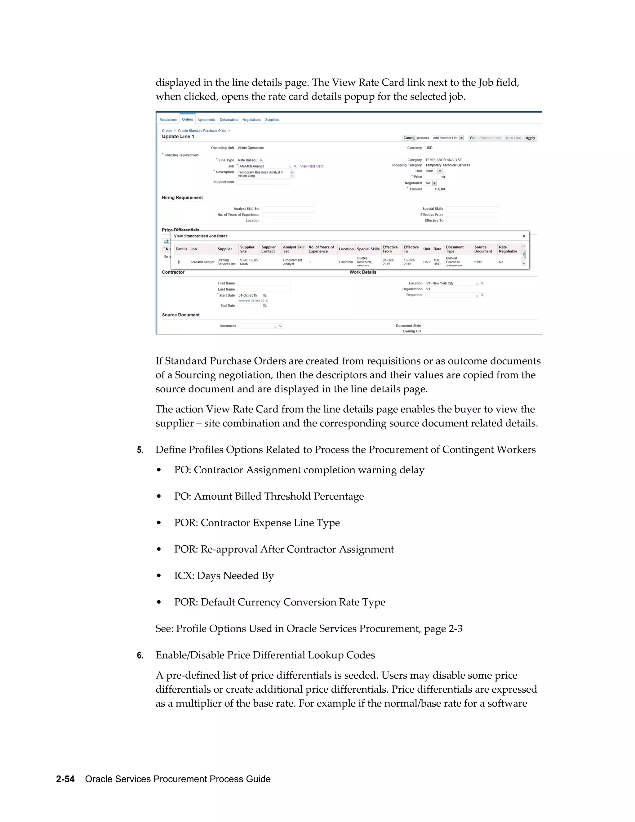 2-54    Oracle Services Procurement Process Guide
displayed in the line details page. The View Rate Card link next to the Job field,
when clicked, opens the rate card details popup for the selected job.
If Standard Purchase Orders are created from requisitions or as outcome documents
of a Sourcing negotiation, then the descriptors and their values are copied from the
source document and are displayed in the line details page.
The action View Rate Card from the line details page enables the buyer to view the
supplier – site combination and the corresponding source document related details.
5. Define Profiles Options Related to Process the Procurement of Contingent Workers
• PO: Contractor Assignment completion warning delay
• PO: Amount Billed Threshold Percentage
• POR: Contractor Expense Line Type
• POR: Re-approval After Contractor Assignment
• ICX: Days Needed By
• POR: Default Currency Conversion Rate Type
See: Profile Options Used in Oracle Services Procurement, page 2-3
6. Enable/Disable Price Differential Lookup Codes
A pre-defined list of price differentials is seeded. Users may disable some price
differentials or create additional price differentials. Price differentials are expressed
as a multiplier of the base rate. For example if the normal/base rate for a software
 