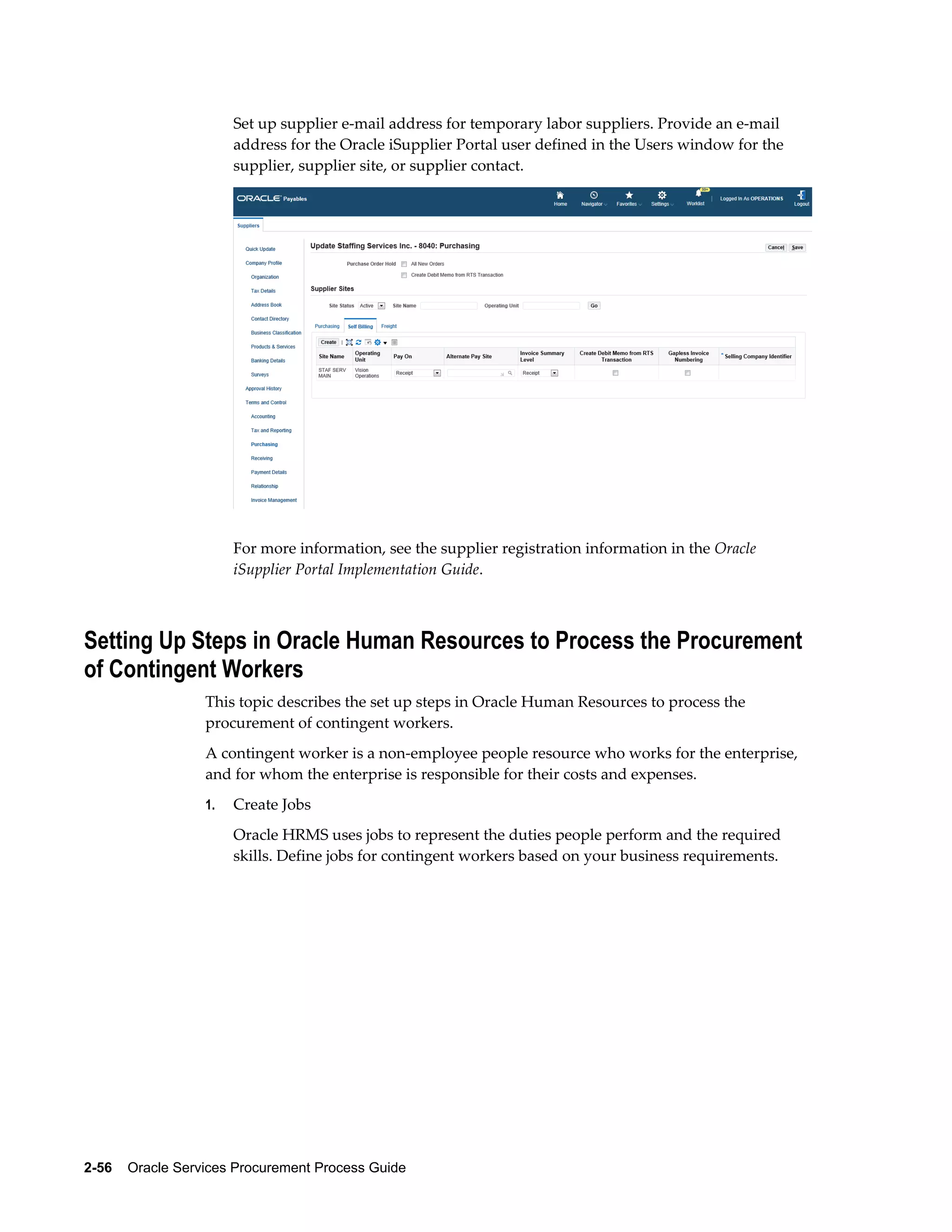 2-56    Oracle Services Procurement Process Guide
Set up supplier e-mail address for temporary labor suppliers. Provide an e-mail
address for the Oracle iSupplier Portal user defined in the Users window for the
supplier, supplier site, or supplier contact.
For more information, see the supplier registration information in the Oracle
iSupplier Portal Implementation Guide.
Setting Up Steps in Oracle Human Resources to Process the Procurement
of Contingent Workers
This topic describes the set up steps in Oracle Human Resources to process the
procurement of contingent workers.
A contingent worker is a non-employee people resource who works for the enterprise,
and for whom the enterprise is responsible for their costs and expenses.
1. Create Jobs
Oracle HRMS uses jobs to represent the duties people perform and the required
skills. Define jobs for contingent workers based on your business requirements.
 