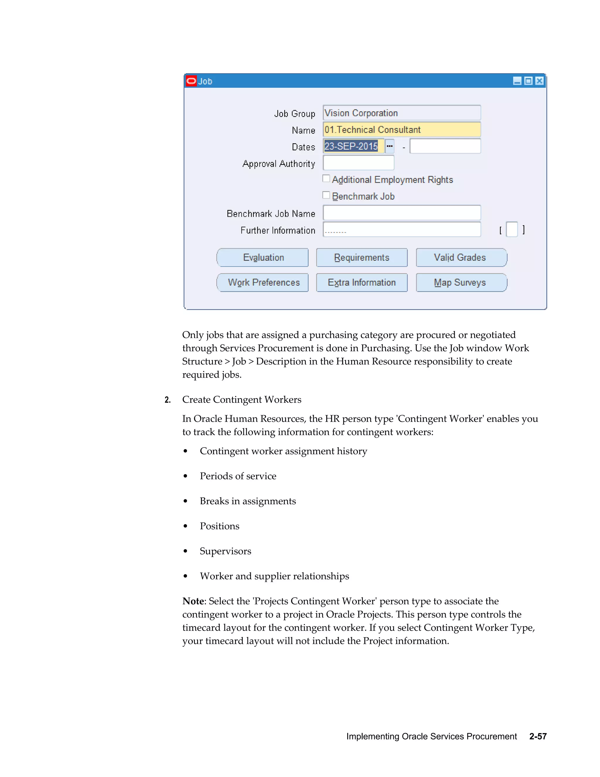 Implementing Oracle Services Procurement     2-57
Only jobs that are assigned a purchasing category are procured or negotiated
through Services Procurement is done in Purchasing. Use the Job window Work
Structure > Job > Description in the Human Resource responsibility to create
required jobs.
2. Create Contingent Workers
In Oracle Human Resources, the HR person type 'Contingent Worker' enables you
to track the following information for contingent workers:
• Contingent worker assignment history
• Periods of service
• Breaks in assignments
• Positions
• Supervisors
• Worker and supplier relationships
Note: Select the 'Projects Contingent Worker' person type to associate the
contingent worker to a project in Oracle Projects. This person type controls the
timecard layout for the contingent worker. If you select Contingent Worker Type,
your timecard layout will not include the Project information.
 