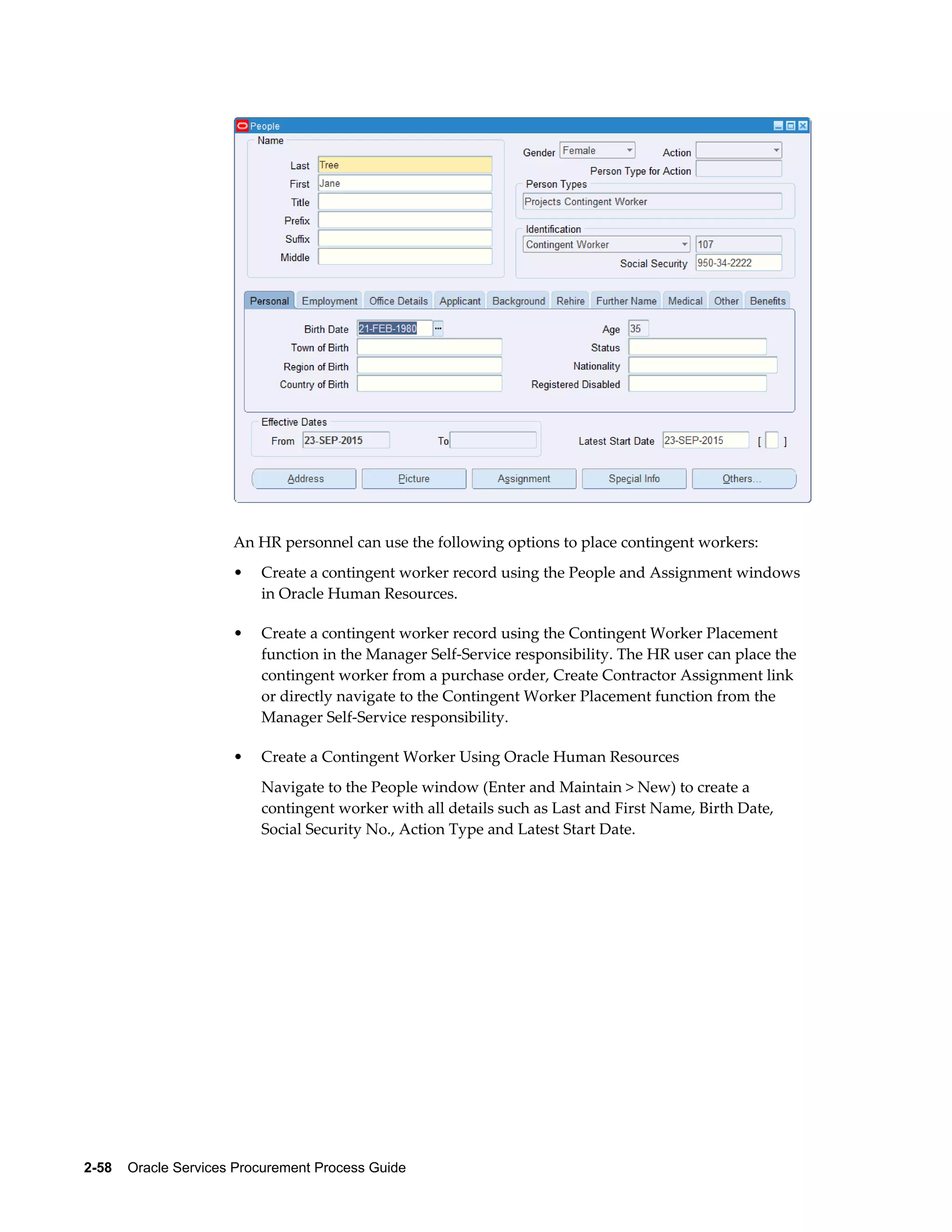 2-58    Oracle Services Procurement Process Guide
An HR personnel can use the following options to place contingent workers:
• Create a contingent worker record using the People and Assignment windows
in Oracle Human Resources.
• Create a contingent worker record using the Contingent Worker Placement
function in the Manager Self-Service responsibility. The HR user can place the
contingent worker from a purchase order, Create Contractor Assignment link
or directly navigate to the Contingent Worker Placement function from the
Manager Self-Service responsibility.
• Create a Contingent Worker Using Oracle Human Resources
Navigate to the People window (Enter and Maintain > New) to create a
contingent worker with all details such as Last and First Name, Birth Date,
Social Security No., Action Type and Latest Start Date.
 