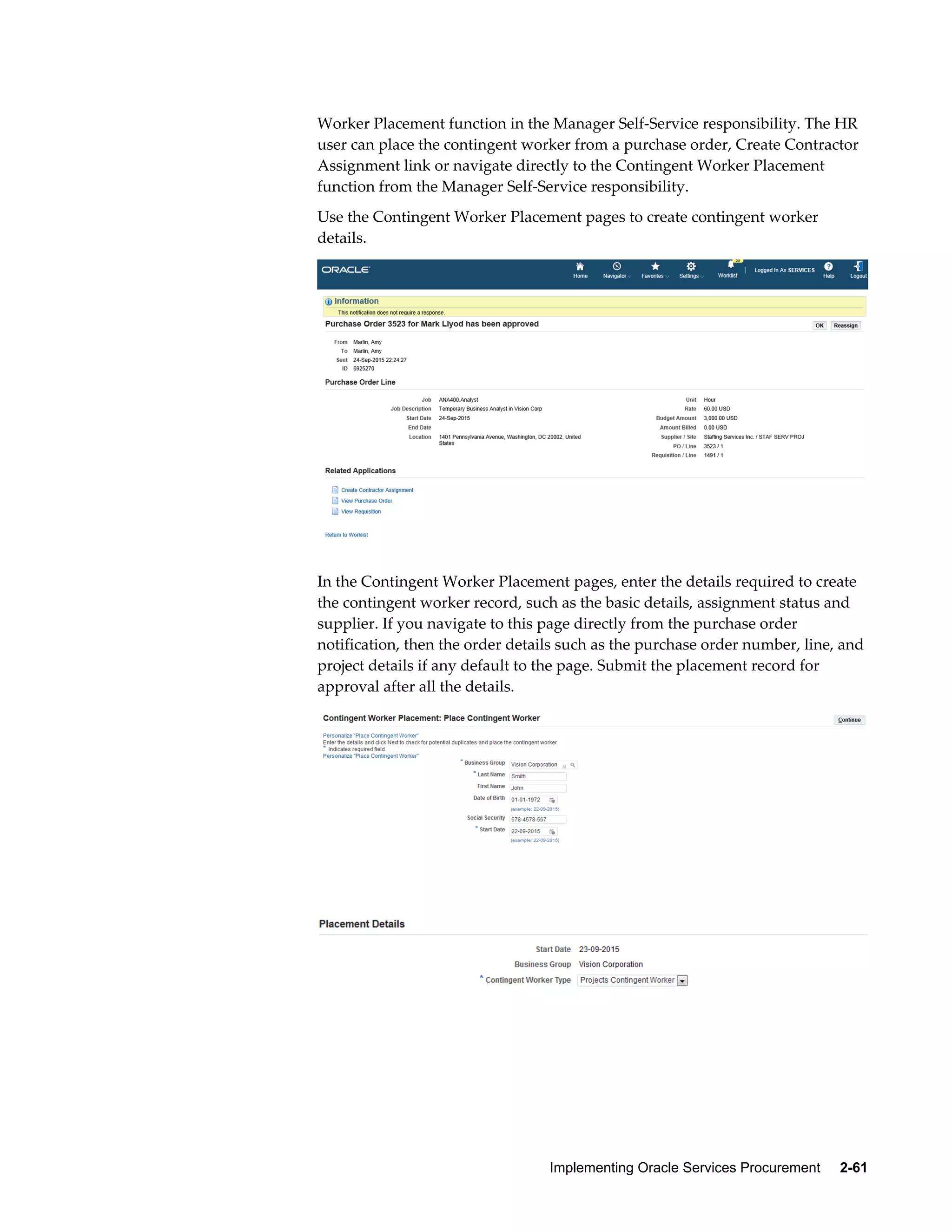 Implementing Oracle Services Procurement     2-61
Worker Placement function in the Manager Self-Service responsibility. The HR
user can place the contingent worker from a purchase order, Create Contractor
Assignment link or navigate directly to the Contingent Worker Placement
function from the Manager Self-Service responsibility.
Use the Contingent Worker Placement pages to create contingent worker
details.
In the Contingent Worker Placement pages, enter the details required to create
the contingent worker record, such as the basic details, assignment status and
supplier. If you navigate to this page directly from the purchase order
notification, then the order details such as the purchase order number, line, and
project details if any default to the page. Submit the placement record for
approval after all the details.
 