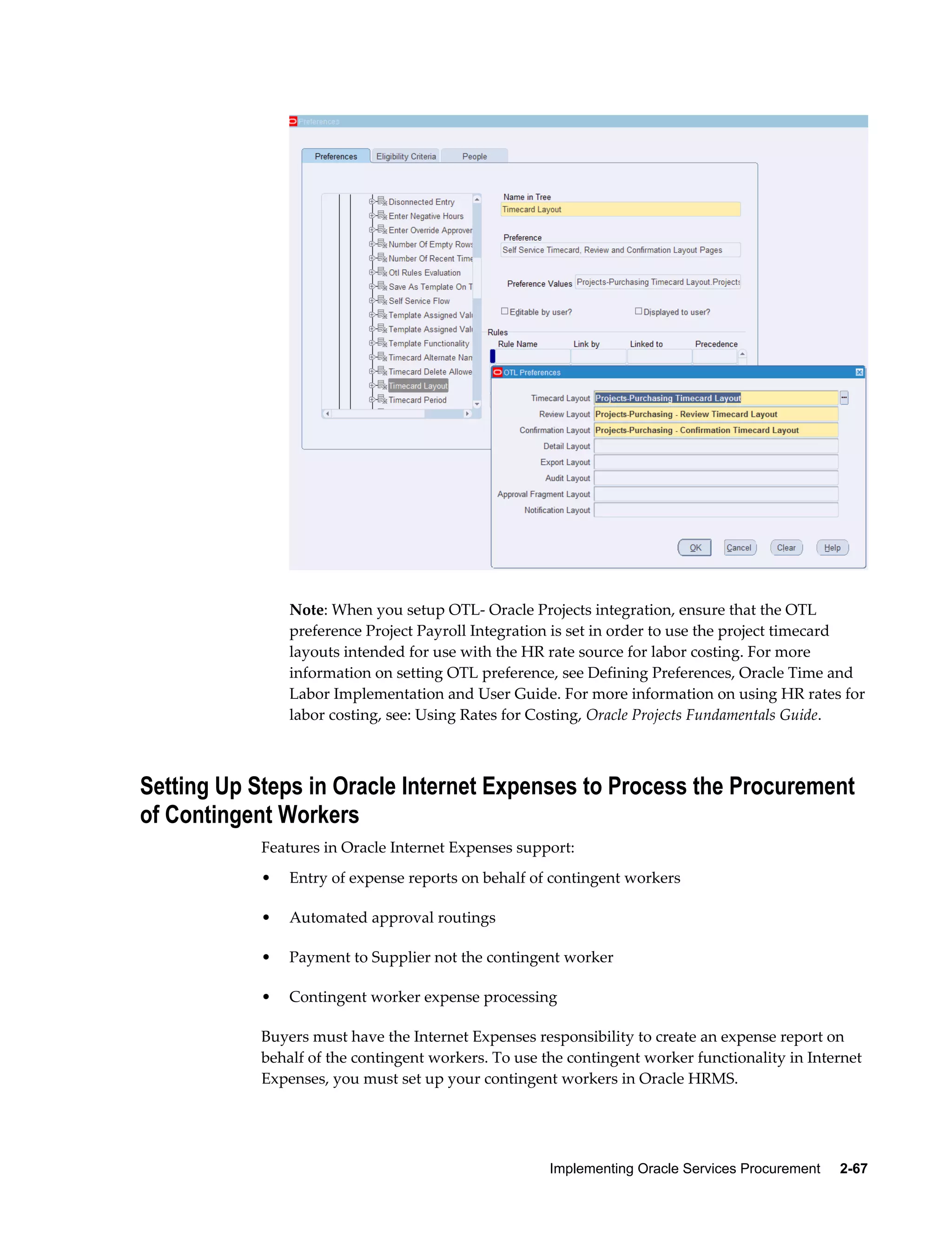 Implementing Oracle Services Procurement     2-67
Note: When you setup OTL- Oracle Projects integration, ensure that the OTL
preference Project Payroll Integration is set in order to use the project timecard
layouts intended for use with the HR rate source for labor costing. For more
information on setting OTL preference, see Defining Preferences, Oracle Time and
Labor Implementation and User Guide. For more information on using HR rates for
labor costing, see: Using Rates for Costing, Oracle Projects Fundamentals Guide.
Setting Up Steps in Oracle Internet Expenses to Process the Procurement
of Contingent Workers
Features in Oracle Internet Expenses support:
• Entry of expense reports on behalf of contingent workers
• Automated approval routings
• Payment to Supplier not the contingent worker
• Contingent worker expense processing
Buyers must have the Internet Expenses responsibility to create an expense report on
behalf of the contingent workers. To use the contingent worker functionality in Internet
Expenses, you must set up your contingent workers in Oracle HRMS.
 