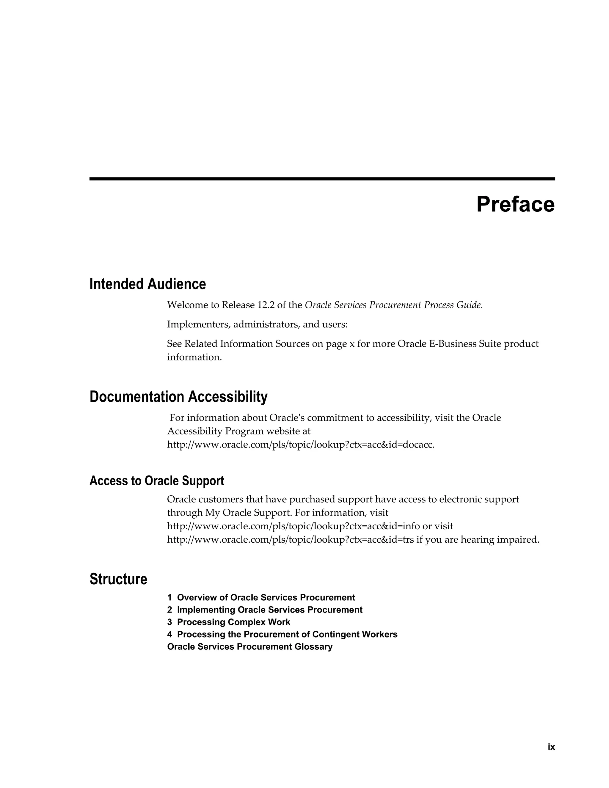     ix
 
Preface
Intended Audience
Welcome to Release 12.2 of the Oracle Services Procurement Process Guide.
Implementers, administrators, and users:
See Related Information Sources on page x for more Oracle E-Business Suite product
information.
Documentation Accessibility
For information about Oracle's commitment to accessibility, visit the Oracle
Accessibility Program website at
http://www.oracle.com/pls/topic/lookup?ctx=acc&id=docacc.
Access to Oracle Support
Oracle customers that have purchased support have access to electronic support
through My Oracle Support. For information, visit
http://www.oracle.com/pls/topic/lookup?ctx=acc&id=info or visit
http://www.oracle.com/pls/topic/lookup?ctx=acc&id=trs if you are hearing impaired.
Structure
1  Overview of Oracle Services Procurement
2  Implementing Oracle Services Procurement
3  Processing Complex Work
4  Processing the Procurement of Contingent Workers
Oracle Services Procurement Glossary
 