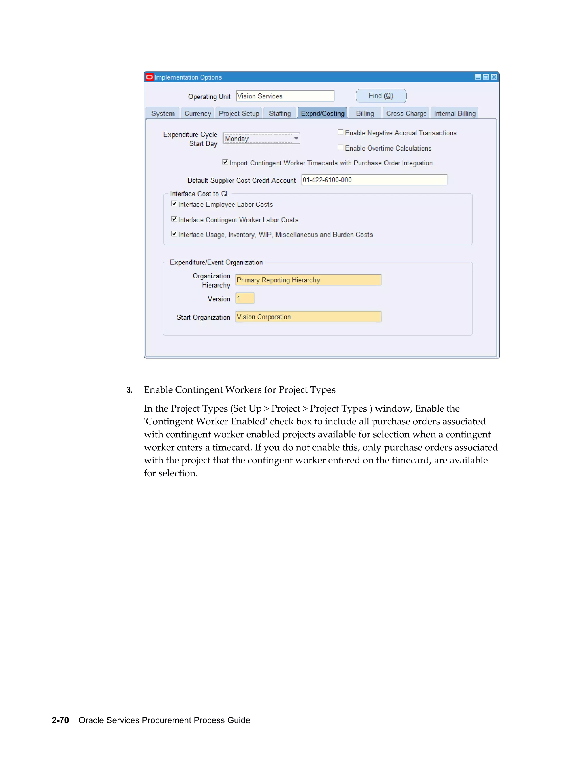 2-70    Oracle Services Procurement Process Guide
3. Enable Contingent Workers for Project Types
In the Project Types (Set Up > Project > Project Types ) window, Enable the
'Contingent Worker Enabled' check box to include all purchase orders associated
with contingent worker enabled projects available for selection when a contingent
worker enters a timecard. If you do not enable this, only purchase orders associated
with the project that the contingent worker entered on the timecard, are available
for selection.
 