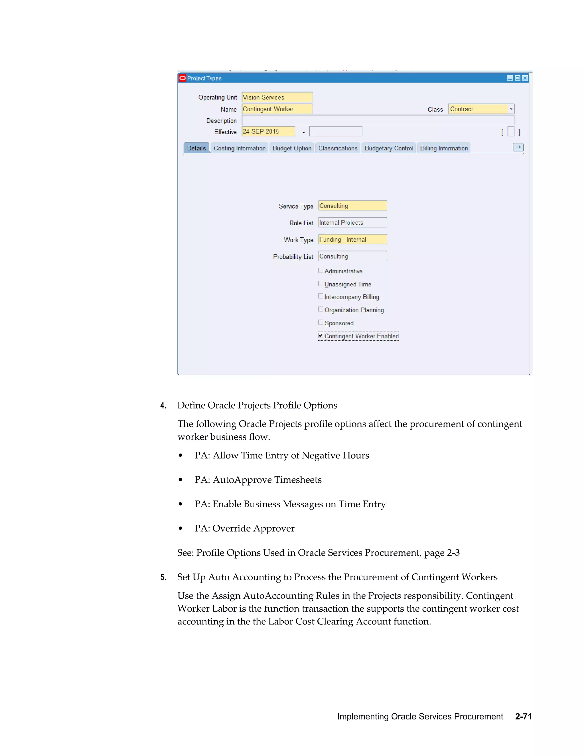 Implementing Oracle Services Procurement     2-71
4. Define Oracle Projects Profile Options
The following Oracle Projects profile options affect the procurement of contingent
worker business flow.
• PA: Allow Time Entry of Negative Hours
• PA: AutoApprove Timesheets
• PA: Enable Business Messages on Time Entry
• PA: Override Approver
See: Profile Options Used in Oracle Services Procurement, page 2-3
5. Set Up Auto Accounting to Process the Procurement of Contingent Workers
Use the Assign AutoAccounting Rules in the Projects responsibility. Contingent
Worker Labor is the function transaction the supports the contingent worker cost
accounting in the the Labor Cost Clearing Account function.
 