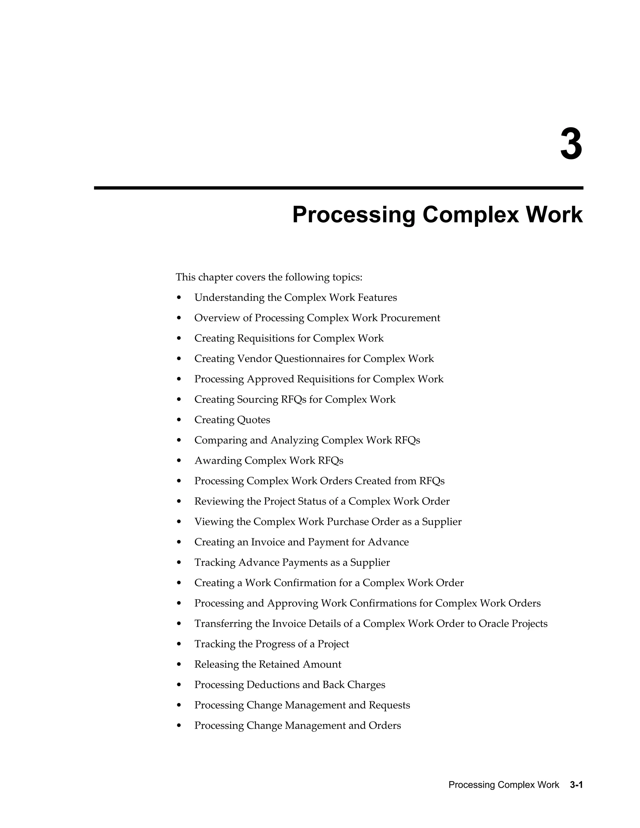 Processing Complex Work    3-1
3
Processing Complex Work
This chapter covers the following topics:
• Understanding the Complex Work Features
• Overview of Processing Complex Work Procurement
• Creating Requisitions for Complex Work
• Creating Vendor Questionnaires for Complex Work
• Processing Approved Requisitions for Complex Work
• Creating Sourcing RFQs for Complex Work
• Creating Quotes
• Comparing and Analyzing Complex Work RFQs
• Awarding Complex Work RFQs
• Processing Complex Work Orders Created from RFQs
• Reviewing the Project Status of a Complex Work Order
• Viewing the Complex Work Purchase Order as a Supplier
• Creating an Invoice and Payment for Advance
• Tracking Advance Payments as a Supplier
• Creating a Work Confirmation for a Complex Work Order
• Processing and Approving Work Confirmations for Complex Work Orders
• Transferring the Invoice Details of a Complex Work Order to Oracle Projects
• Tracking the Progress of a Project
• Releasing the Retained Amount
• Processing Deductions and Back Charges
• Processing Change Management and Requests
• Processing Change Management and Orders
 