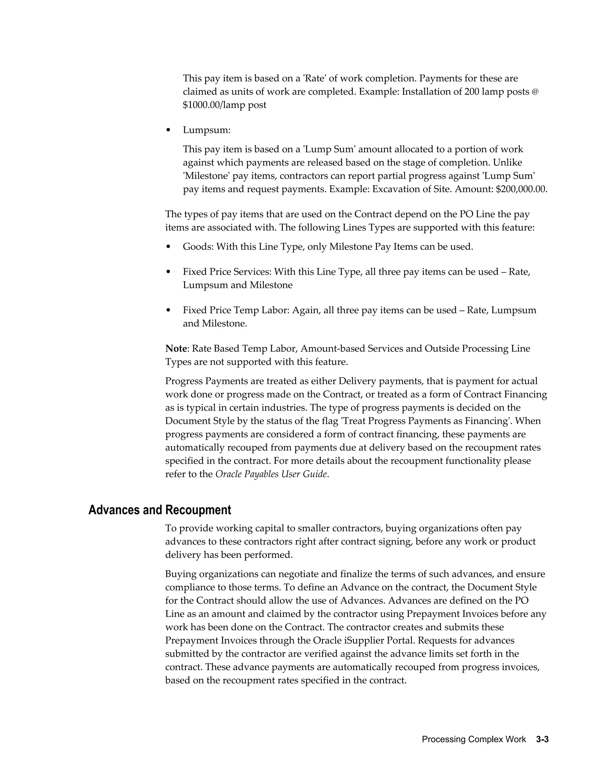 Processing Complex Work    3-3
This pay item is based on a 'Rate' of work completion. Payments for these are
claimed as units of work are completed. Example: Installation of 200 lamp posts @
$1000.00/lamp post
• Lumpsum:
This pay item is based on a 'Lump Sum' amount allocated to a portion of work
against which payments are released based on the stage of completion. Unlike
'Milestone' pay items, contractors can report partial progress against 'Lump Sum'
pay items and request payments. Example: Excavation of Site. Amount: $200,000.00.
The types of pay items that are used on the Contract depend on the PO Line the pay
items are associated with. The following Lines Types are supported with this feature:
• Goods: With this Line Type, only Milestone Pay Items can be used.
• Fixed Price Services: With this Line Type, all three pay items can be used – Rate,
Lumpsum and Milestone
• Fixed Price Temp Labor: Again, all three pay items can be used – Rate, Lumpsum
and Milestone.
Note: Rate Based Temp Labor, Amount-based Services and Outside Processing Line
Types are not supported with this feature.
Progress Payments are treated as either Delivery payments, that is payment for actual
work done or progress made on the Contract, or treated as a form of Contract Financing
as is typical in certain industries. The type of progress payments is decided on the
Document Style by the status of the flag 'Treat Progress Payments as Financing'. When
progress payments are considered a form of contract financing, these payments are
automatically recouped from payments due at delivery based on the recoupment rates
specified in the contract. For more details about the recoupment functionality please
refer to the Oracle Payables User Guide.
Advances and Recoupment
To provide working capital to smaller contractors, buying organizations often pay
advances to these contractors right after contract signing, before any work or product
delivery has been performed.
Buying organizations can negotiate and finalize the terms of such advances, and ensure
compliance to those terms. To define an Advance on the contract, the Document Style
for the Contract should allow the use of Advances. Advances are defined on the PO
Line as an amount and claimed by the contractor using Prepayment Invoices before any
work has been done on the Contract. The contractor creates and submits these
Prepayment Invoices through the Oracle iSupplier Portal. Requests for advances
submitted by the contractor are verified against the advance limits set forth in the
contract. These advance payments are automatically recouped from progress invoices,
based on the recoupment rates specified in the contract.
 