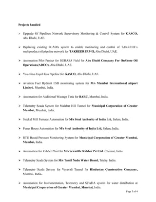 Projects handled
 Upgrade Of Pipelines Network Supervisory Monitoring & Control System for GASCO,
Abu Dhabi, UAE.
 Replacing existing SCADA system to enable monitoring and control of TAKREER’s
multiproduct oil pipeline network for TAKREER IRP-II, Abu Dhabi, UAE.
 Automation Pilot Project for BUHASA Field for Abu Dhabi Company For OnShore Oil
Operations(ADCO), Abu Dhabi, UAE.
 Yas-mina Zayed Gas Pipeline for GASCO, Abu Dhabi, UAE.
 Aviation Fuel Hydrant ESB monitoring system for M/s Mumbai International airport
Limited, Mumbai, India.
 Automation for Additional Wastage Tank for BARC, Mumbai, India.
 Telemetry Scada System for Malabar Hill Tunnel for Municipal Corporation of Greater
Mumbai, Mumbai, India.
 Steckel Mill Furnace Automation for M/s Steel Authority of India Ltd, Salem, India.
 Pump House Automation for M/s Steel Authority of India Ltd, Salem, India.
 RTU Based Pressure Monitoring System for Municipal Corporation of Greater Mumbai,
Mumbai, India.
 Automation for Rubber Plant for M/s Scientific Rubber Pvt Ltd. Chennai, India.
 Telemetry Scada System for M/s Tamil Nadu Water Board, Trichy, India.
 Telemetry Scada System for Veravali Tunnel for Hindustan Construction Company,
Mumbai, India..
 Automation for Instrumentation, Telemetry and SCADA system for water distribution at
Municipal Corporation of Greater Mumbai, Mumbai, India.
Page 3 of 4
 