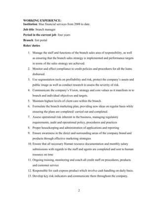 WORKING EXPERIENCE:
Institution: blue financial services from 2008 to date.
Job title: branch manager
Period in the current job: four years
Branch: fort portal
Roles/ duties
1. Manage the staff and functions of the branch sales area of responsibility, as well
as ensuring that the branch sales strategy is implemented and performance targets
in terms of the sales strategy are achieved.
2. Monitor and effect compliance to credit policies and procedures for all the loans
disbursed.
3. Use segmentation tools on profitability and risk, protect the company’s assets and
public image as well as conduct research to assess the severity of risk.
4. Communicate the company’s Vision, strategy and core values as it manifests in to
branch and individual objectives and targets.
5. Maintain highest levels of client care within the branch.
6. Formulate the branch marketing plan, providing new ideas on regular basis while
ensuring the plans are completed/ carried out and completed.
7. Assess operational risk inherent in the business, managing regulatory
requirements, audit and operational policy, procedures and practices
8. Proper housekeeping and administration of applications and reporting
9. Ensure awareness in the direct and surrounding areas of the company brand and
products through effective marketing strategies
10. Ensure that all necessary Human resource documentation and monthly salary
submissions with regards to the staff and agents are completed and sent to human
resource on time
11. Ongoing training, monitoring and coach all credit staff on procedures, products
and customer service
12. Responsible for cash express product which involve cash handling on daily basis.
13. Develop key risk indicators and communicate them throughout the company.
2
 