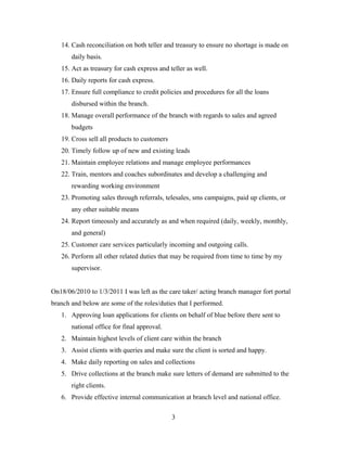 14. Cash reconciliation on both teller and treasury to ensure no shortage is made on
daily basis.
15. Act as treasury for cash express and teller as well.
16. Daily reports for cash express.
17. Ensure full compliance to credit policies and procedures for all the loans
disbursed within the branch.
18. Manage overall performance of the branch with regards to sales and agreed
budgets
19. Cross sell all products to customers
20. Timely follow up of new and existing leads
21. Maintain employee relations and manage employee performances
22. Train, mentors and coaches subordinates and develop a challenging and
rewarding working environment
23. Promoting sales through referrals, telesales, sms campaigns, paid up clients, or
any other suitable means
24. Report timeously and accurately as and when required (daily, weekly, monthly,
and general)
25. Customer care services particularly incoming and outgoing calls.
26. Perform all other related duties that may be required from time to time by my
supervisor.
On18/06/2010 to 1/3/2011 I was left as the care taker/ acting branch manager fort portal
branch and below are some of the roles/duties that I performed.
1. Approving loan applications for clients on behalf of blue before there sent to
national office for final approval.
2. Maintain highest levels of client care within the branch
3. Assist clients with queries and make sure the client is sorted and happy.
4. Make daily reporting on sales and collections
5. Drive collections at the branch make sure letters of demand are submitted to the
right clients.
6. Provide effective internal communication at branch level and national office.
3
 