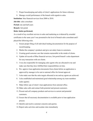 7. Proper housekeeping and safety of client’s applications for future reference
8. Manage overall performance of the branch with regards to sales.
Institution: blue financial services from 2008 to 2010.
Job title: sales consultant
Period: one and half years
Branch: fort portal
Roles/ duties performed;
As a result of my excellent services in sales and marketing as evidenced by awarded
certificates in the same year I was promoted to the level of branch sales consultant and I
played the following roles.
1. Ensure proper filing of all individual lending documentation for the purpose of
record keeping.
2. Market the company’s products and give out salary loans to customers.
3. Creating good customer care that remains memorable in the minds of clients.
4. Update all records of Blue financial services, fort portal branch’s sales department
for easy transaction with our clients.
5. I was also responsible for managing sales agents who are allocated to me and
make sure that they have fulfilled their responsibilities on time.
6. Pre- approve loan application documents from clients before an application is
approved by manager to be sent to national office for formal approval.
7. I also make sure that the sales targets allocated to me and my agents are achieved.
8. I also established and maintained good relationship among my team members
(sales agents).
9. Make follow ups of client’s loan applications from national office.
10. Make sales calls and contact both potential and present customers.
11. Present and sell company products and services to current and potential
customers.
12. Ensure that all necessary documentation is available prior to loan application
process
13. Identify and resolve customer concerns and queries.
14. Report sales activities and escalate risks immediately
4
 
