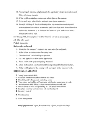 15. Answering all incoming telephone calls for secretariat with professionalism and
follow telephone etiquette
16. Write weekly work plans, reports and submit them to the manager
17. Perform all other related duties assigned to me by my supervisor
18. Through fulfilling all the above I merged the top sales consultant fort portal
branch and this is evidenced by awarded certificates from blue financial services
and this led the branch to be named as the branch of year 2008 to date with a
branch certificate as well.
In February 2008, I was employed by Blue financial services as a sales agent.
Job title: sales agent
Period: six months
Duties/ roles performed
1. Marketing the company’s products and make sales for my branch.
2. Make follow up on customers for top up loans.
3. Calculate client’s affordability for payment
4. Do a pre-approval of client’s loan application
5. Assist clients with queries regarding their loans
6. Client mobilization, sensitization and training in regard to financial matters.
7. Make weekly plans for the coming week and report for the previous week.
OTHER SKILLS ATTAINED
 Strong interpersonal skills.
 Excellent communication both written and verbal
 Flexibility and willingness to work long hours
 Team player and builder, self motivated with limited supervision at work.
 Well organized with ability to multi-task and prioritize work load.
 Proven ability to work independently in a fast paced environment.
 Excellent computer skills in micro soft word and excel
 Inventory control
 Client relation
 Sales management
Language preference: English, Runyoro-Rutoro, Luganda, runyankole –rukiga
5
 