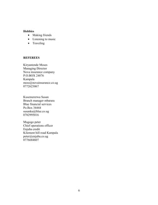Hobbies
• Making friends
• Listening to music
• Traveling
REFEREES
Kiryantende Moses
Managing Director
Nova insurance company
P.O.BOX 24876
Kampala
moss@novainsurance.co.ug
0772623067
Kusemererwa Susan
Branch manager mbarara
Blue financial services
Po.Box 34444
susanku@blue.co.ug
0782995016
Mugogo peter
Chief operations officer
Enjuba credit
Kilement hill road Kampala
peter@enjuba.co.ug
0776684607
6
 