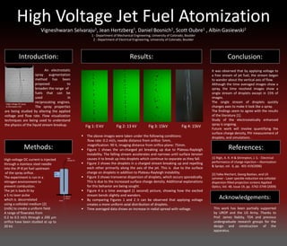 High Voltage Jet Fuel Atomization
Vigneshwaran Selvaraju1, Jean Hertzberg1, Daniel Bosnich1, Scott Oubre1 , Albin Gasiewski2
1 - Department of Mechanical Engineering, University of Colorado, Boulder
2 - Department of Electrical Engineering, University of Colorado, Boulder
Introduction:
Methods:
Conclusion:Results:
Acknowledgements:
High voltage DC current is injected
through a stainless steel needle
into the JP-8 jet fuel upstream
of the spray orifice.
The experiment is run in a
nitrogen environment to
prevent combustion.
The jet is back-lit by
a 5 ns laser pulse
which is decorrelated
using a colloidal medium [2]
(milk) to create a uniform field.
A range of flowrates from
0.2 to 0.5 ml/s through a 200 µm
orifice have been studied at up to
20 kV.
This work has been partially supported
by UROP and the US Army. Thanks to
Prof. James Nabity, TDA and previous
undergraduate research groups for the
design and construction of the
apparatus.
 The above images were taken under the following conditions:
flow rate: 0.2 ml/s, needle distance from orifice: 5mm,
magnification: 90 X, imaging distance from orifice plane: 75mm.
 Figure 1 shows the un-charged jet breaking up due to Plateau-Rayleigh
instability. The falling stream accelerates and narrows until surface tension
causes it to break up into droplets which continue to separate as they fall.
 Figure 2 shows the droplets in a charged stream breaking up and repelling
each other primarily along the axis of the jet. This is due to the surface
charge on droplets in addition to Plateau-Rayleigh instability.
 Figure 3 shows transverse dispersion of droplets, which occurs sporadically.
This is due to the increased surface charge density. Additional explanations
for this behavior are being sought.
 Figure 4 is a time averaged (1 second) picture, showing how the excited
stream bends slightly and wanders.
 By comparing Figures 1 and 2 it can be observed that applying voltage
creates a more uniform axial distribution of droplets.
 Time averaged data shows an increase in radial spread with voltage.
Fig 1: 0 kV Fig 2: 13 kV Fig 3: 15kV Fig 4: 15kV
References:
[1] Rigit, A. R. H & Shrimpton, J. S. - Electrical
performance of charge injection – Atomization
& Sprays, vol . 6, pp. 401-419(2006)
[2] Falko Riechert, Georg Bastian, and Uli
Lemmer - Laser speckle reduction via colloidal-
dispersion-filled projection screens Applied
Optics, Vol. 48, Issue 19, pp. 3742-3749 (2009)
An electrostatic
spray augmentation
method has been
proposed to
broaden the range of
fuels that can be
used in
reciprocating engines.
The spray properties
are being studied by altering the applied
voltage and flow rate. Flow visualization
techniques are being used to understand
the physics of the liquid stream breakup.
High
Voltage DC
Jet
Fuel ->
Spray
200 µm
Orifice
It was observed that by applying voltage to
a free stream of jet fuel, the stream began
to wander about the vertical axis of flow.
Although the time averaged images show a
spray, the time resolved images show a
single stream of droplets except in 15% of
images.
The single stream of droplets quickly
changes axes to make it look like a spray.
The findings seem to agree with the results
of the literature [1].
Study of the electrostatically enhanced
spray is ongoing.
Future work will involve quantifying the
surface charge density, PIV measurement of
droplets, and simulations .
(High voltage DC spray
AJ Shrimpton [1])
 