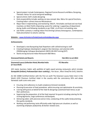  Special project include Contemporary Regional Cuisine Research and Menu Designing,
Thematic menus for social and grand weddings.
 Special artistic chef’s studio designing
 Daily responsibility includes working on new concept idea. Menu for special functions,
Creating Indian culinary treasure Masterpieces
 Major Role in implementing and monitoring HACCP , Perishable and food and non Food
inventory on Web Prolific (Operating systemfor ordering ) supporting all department
during Audits and following standards as per FSSAI at all time in all working area
 Job Profile summary is making Indian Fine Dinning Culinary Extravaganza ,Contemporary
food presentation to volume catering
Website: - www.itchotels.in/hotels/welcomhoteldwarka.aspx
Achievements:
 Developed a new Banqueting food Repertoire with skilled training to staff
 Creating Employee development program like interviews and selection skills
(ISS)Managing Colleague development (MCD) AN JOB Training (OJT)
 Stand arising exclusive Indian Restaurant K&K Menu
Starwood Hotels and Resorts Feb 2011 to oct 2013
-------------------------------------------------------------------------------------------------------------------
Starwood Luxury Collection Hotel, Mumbai India ITC Maratha
(Jr Sous Chef)
423 rooms business hotels with portfolio of eight award winning restaurants which includes
Dumpukht (Indian), Peshawari(tan door cooking ), Pan Asian , West View(The Grill), Dakshin.
An ISO 22000 Certified kitchen with the first on earth The Greenest Luxury Hotel chain in the
World LEED Premium Certified Hotel in the country with the consistency 92% and above
Starwood audit score every year.
 Ensuring strict adherence to Audit compliance & brand standards
 Planning & execution of food promotions whilst ensuring cost optimization & sensitivity.
 Liaising with guests on behalf of the hotel & designing customized food menus as per
their preferences.
 Supervising the preparation of all the food required for guests including catering for the
visiting dignitaries, large conferences and banquets.
 Delivering orders with precision and on time; conducting all the audits & documenting
the quality standards.
 Working and performing tasks efficiently under high pressure situations as well as
examining employee productivity & kitchen related costs.
 