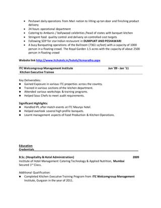  Peshawri daily operations from Mari nation to lilting up tan door and finishing product
delivery
 24 hours operational department
 Catering to Ambanis / bollywood celebrities /head of states with banquet kitchen
 Stringent food quality control and delivery on controlled cost targets
 Following SOP for star Indian restaurant in DUMPUKT AND PESHAWARI
 A busy Banqueting operations of the Ballroom (7361 sq feet) with a capacity of 1000
person in a floating crowd. The Royal Garden 1.5 acres with the capacity of about 2500
person in floating crowd
Website link http://www.itchotels.in/hotels/itcmaratha.aspx
ITC Welcomgroup Management Institute Jun '09 - Jan '11
Kitchen Executive Trainee
Key Deliverables:
 Gained Exposure in various ITC properties across the country.
 Trained in various sections of the kitchen department.
 Attended various workshops & training programs.
 Helped Sous Chefs to meet audit requirements.
Significant Highlights:
 Handled IPL after match events at ITC Maurya hotel.
 Helped overlook several high profile banquets.
 Learnt management aspects of Food Production & Kitchen Operations.
Education
Credentials__________________________________________________________________
B.Sc. (Hospitality & Hotel Administration) 2009
Institute of Hotel Management Catering Technology & Applied Nutrition, Mumbai
Secured 1st Class.
Additional Qualification:
 Completed Kitchen Executive Training Program from ITC Welcomgroup Management
Institute, Gurgaon in the year of 2011.
 