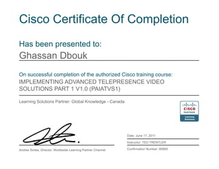 Cisco Certificate Of Completion
Has been presented to:
Ghassan Dbouk
On successful completion of the authorized Cisco training course:
IMPLEMENTING ADVANCED TELEPRESENCE VIDEO
SOLUTIONS PART 1 V1.0 (PAIATVS1)
Learning Solutions Partner: Global Knowledge - Canada
Date: June 17, 2011
Instructor: TED TRENTLER
Confirmation Number: 80660Andres Sintes, Director, Worldwide Learning Partner Channel
 
