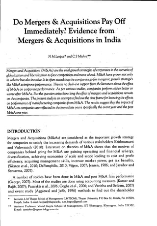 Do Mergers & Acquisitions Pay Off
Immediately? Evidence from
Mergers & Acquisitions in India
N M Leepsa* andCS Mishra**
Mergers and Acquisitions (M&LAS) are the vital growth stratèges ofcorparates in the scenario of
¿iobalizatkm. arú liberalisation to/ace competition and move ahead. M&A have grown not oriy
in volume hut also in value. It is often stated that the companies go for iruyrgank g;rowth strate^s
like M&A to improve performance. There is rw ckar-cut supportfrom the literature about the effect
of M&A on corporate perforrTuiru:e. As per various studks, companies perform either better or
worse after M&As. But the question arises how long the effect of mergers and acquisitions remain
on the companks. The present study is an attempt tofind out the timeframe for knowing the effects
on perforrruince of manufacturing companks from M&A. The results suggest that the impact of
M&A on companks are refkcted in the immediate years specifkally the event year and the post
M &A one year.
INTRODUCTION
Mergers and Acquisitions (M&As) are considered as the important growth strategy-
for companies to satisfy the increasing demands of various stakeholders Krishnamurri
and Vishwanath (2010). Literature on theories of M&A shows that the motives of
companies behind going for M&A are gaining operating and financial synergy,
diversification, achieving economies of scale and scope leading to cost and profit
efficiency, acquiring mariagement skills, increase market power, get tax benefits,
(Weston et al, 2010; DePamphilis, 2010; Vijgen, 2007; Jensen, 1986; and Jayadev and
Sensarma, 2007).
A number of studies have been done in M&LA and post M&A firm performance
(George, 2007). Most of the studies are done using accounting measures (Kumar and
Rajib, 2Ö07); Pazarskis et al, 2006; Ooghe et al., 2006; and Vanitha and Selvam, 2007)
and event study (Aggàrwal arid Jaffe, 1996) methods to find out the shareholder
**
Lecturer, L M Thapar School of Management (LMTSOM), Thapar University, P O Box 32, Patiala, Pin 147004,
Punjab, India. E-mail: leepsa@thapar.edu, n.m.leepsa@gmail.com
Assitant Professor, Vinod Gupta School of Management, IIT Kharagpur, Kharagpur, India 721302,
E-mail: csmishra@vgsom.iitkgp.emet.in
 