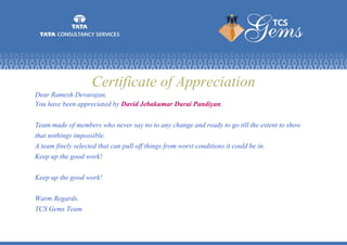 Certificate of Appreciation
Dear Ramesh Devarajan,
You have been appreciated by David Jebakumar Durai Pandiyan.
Team made of members who never say no to any change and ready to go till the extent to show
that nothings impossible.
A team finely selected that can pull off things from worst conditions it could be in.
Keep up the good work!
Keep up the good work!
Warm Regards.
TCS Gems Team
 