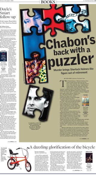 A young boy, a retired de-
tective / beekeeper, and
the Holocaust play
key roles in “The Final
Solution” by Michael
Chabon, above.
By Carlo Wolff Special to The Denver Post
T
he Final Solution,” Michael Chabon’s first
work of adult fiction since his 2001 Pu-
litzer Prize-winning “The Amazing Adven-
tures of Kavalier and Clay,” again deals in
ready-mades. Where “Kavalier and Clay”
mined comics and pulp fiction, “The Final
Solution” updates Arthur Conan Doyle’s Sherlock
Holmes stories. Like Matthew Pearl’s post-modern 2003
novel “The Dante Club,” a conflation of Dante Alighieri
and a 19th-century Boston literary soci-
ety, “The Final Solution” conflates a
Holmes-like figure and a Holo-
caust-based puzzle to shed fresh light
on earlier, disquieting times.
Chabon’s hero is an 89-year-old detec-
tive who, when this graceful tale begins
in July 1944, has been retired for 30
years. He keeps bees, as did Holmes
when Conan Doyle “retired” him. This
old man doesn’t suffer fools gladly and
doesn’t want to do much work, detec-
tive or otherwise.
He is stirred to action, however, by a
perplexing murder involving a rare and
oddly eloquent parrot, a seemingly
mute German Jewish boy who is a Holo-
caust refugee, a rural vicar and his wife
and their peculiar, secretive lodgers.
Chabon invests the old man with singular grace and full-
ness, contrasting him with Linus Steinman, the
9-year-old whose parrot, Bruno, is the novella’s object
of desire. Here, in his aviary, the old man helps stung,
sorry Linus — and tries to resolve warring parts of him-
self:
“ ‘Mustn’t yank them out,’ he told the boy with a sharp-
ness he did not entirely intend. He was aware of the ex-
istence of a vocabulary for the consolation of sorrowing
children, but it was one he had never troubled to learn.
Boys had served him well over the years — but that was
in another century! — extending the reach of his eyes
and ears, passing invisibly into dark lanes and court-
> See CHABON on 13F
By Steve Weinberg
Special to The Denver Post
Given all the complicated
electronic and motorized ob-
jects (including automobiles)
owned by almost every U.S.
household, the bicycle seems
unsophisticated — down-
right retro. So it might come
as a surprise to learn that de-
signing a practical bicycle
took great minds hundreds of
years, and that the homely re-
sult did not begin to revolu-
tionize transportation in the
United States until the 1890s,
barely beating the gasoline-pow-
ered Model T Ford to market.
Because Americans, and citi-
zens of many other nations,
chose motorized, polluting
speed over the slower, nonpol-
luting alternative, many poten-
tial readers of “Bicycle: The His-
tory” have never fallen in love
with two-wheeled human-pow-
ered transport, or fell out of
love long ago.
Being a lifelong bicyclist — I
have used a succession of them
as my primary means of trans-
portation for 50 years — I har-
bor a bias in favor of a book that
glorifies the subject. And glorify
bicycles David V. Herlihy does.
That is unsurprising, given Her-
lihy’s intense affair with bicy-
cling since his teenage years,
which coincided with the impor-
tation of European 10-speeds
into the United States. Later, he
lived in Italy, where he rode a
high-quality racing bike.
Still, this is a book that should
fascinate any reader who cares
about well-researched, well-
written, beautifully illustrated
history, especially the history of
> See BICYCLE on 13F
A dazzling glorification of the bicycle
By William Porter
Denver Post Staff Writer
Henry Smart isn’t the first immi-
grant to disembark on Ellis Island,
but he’s likely the first to toss his
forged passport into the Atlantic
and bound into New York City
with a leg up on 95 percent of the
natives.
Sheer Emerald Isle élan has al-
ready served the young man well,
albeit for dark purposes.
For Smart is just that, and fans of
Roddy Doyle, his creator, will re-
member him fondly — if cautious-
ly — from 1999’s “A Star Called
Henry.” Now he’s back in “Oh,
Play That Thing,” Ireland burned
behind him.
It’s the second
novel in “The
Last Roundup,”
Doyle’s planned
trilogy spanning
Ireland and
America. At 46,
the Dublin au-
thor aspires to de-
liver a chronicle
of the American
century’s birth,
as seen through
one Irish round-
er’s eyes.
It is also
Doyle’s grasp at
grandeur, in sub-
ject and voice,
and one largely
realized.
The book opens in the
mid-1920s. Henry, a former Irish
Republican Army assassin, is on
the lam.
As his ship steams into New
York harbor, Henry, surrounded
by the teeming masses yet apart
from them, stares at the great cop-
per lady and the growing wall of
skyscrapers before him. “I was the
only man alone, the only man not
afraid of what was growing up in
front of us,” he says. “This was
where a man could disappear,
could die if he wanted to, and
come back to quick, big life. I had
arrived.”
Henry has need of disappearing.
He’s on the run from his former
IRA paymasters. He has killed for
them; now they want him dead, his
folk-hero status notwithstanding.
By the time this boy-man arrives
in America, he has been on the run
for two years.
Henry sets to work making mon-
ey, using his wits, strapping good
looks and prodigious gift for gab.
He works the docks, launches a
sandwich-board crew and finds a
gift for marketing that Madison Av-
enue would admire.
“I’d just sold a repackaged cake
of soap to a hophead with no mon-
ey,” he marvels. “I’d passed my
own test.”
Money finds its way into his
pockets, and he falls in with a
woman whose skills at the grift ex-
ceed even his own. When his ene-
mies get wind of his new life, he
hops a freight train to Chicago.
There he discovers jazz and a ris-
ing musician named Louis Arm-
strong. The horn player takes to
Henry. Armstrong pays the way,
and Henry serves as buffer be-
tween the jazzman and the white
world.
But the job has its limits, the
past is closing in again, and Henry
is soon off on the rails with Dust
Bowl denizens.
Shot through all of this is a mix
of Irish slang and Depression-era
vernacular. Henry just can’t shut
> See DOYLE on 14F
FICTION
Bicycle
The History
By David V.
Herlihy
Yale University
Press, 470
pages, $35
The Final
Solution
A Story of
Detection
By Michael
Chabon
Fourth Estate,
131 pages,
$23.95
BOOKS
NONFICTION
Doyle’s
Smart
follow-up
Irish rogue flourishes
in ’20s America boom
FICTION
The Raleigh
Chopper
was in com-
petition for
market
share with
the
Schwinn
Sting-Ray
in the early
1970s.
Oh, Play
That Thing!
Volume Two of
"The Last
Roundup"
By Roddy
Doyle
Viking, 378
pages, $24.95
Sunday, December 5, 2004 g The Denver Post 11F
 