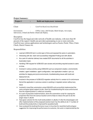 Project Summary:
Client : CareFirst BlueCross BlueShield
Environment : UNIX, Linux, shell Scripts, Batch Scripts, Ant scripts,
Subversion, UrbanCode Build, UrbanCode Deploy.
Description :
CareFirst has the largest provider network of health care industry, with more than 80
percent of the region’s health care providers participating in one or more networks.
CareFirst uses various applications and technologies such as Facets, Portal, Tibco, Claim
Check, Oracle Finance etc.
Responsibilities:
 Learned UCB/UCD tool in a shot span of time and exposed the same in automation.
 Interacting with dev. team and successfully integrated Findbug tool with uBuild.
 As a part of customer delivery has created SOP documents for all the activities in
Automation team.
 Handling TSR request for UCB/UCD user access and providing required access to users
on time.
 Involved in various activity using UCB/UCD such as component creation, environments
creation, agent installation, agent configuration, new application creation, sync up
activities for staging and prod environments, troubleshooting issues with build and
deployment etc.
 Involved in the process of UCB/UCD migration activity from 4.x version to 6.x and ensure
that all the application in previous version is working in migrated version without any
issue.
 Involved in Java/J2ee automation using UCB/UCD and successfully implemented the
same and given good support to dev. team for troubleshooting the issues and ensured
that the implementation is rolled out smoothly.
 As a part of java/J2ee implementation, done the automation script for copying the
properties files from the various location and its helps to reduce the pain to do the
plugin steps in uBuild.
 Have given solution for the multi build problem in uBuild, it’s like the showstopper and
after implementation of the proposed solution team has the ability to do ‘n’ number of
build and the productivity is improved for java/j2ee build.
 Have analysed the build performance issue in Linux box for Java/J2ee build and gave
suggestion for improving the performance to customer, the same is implemented by the
Project 1 : Build and deployment Automation
 