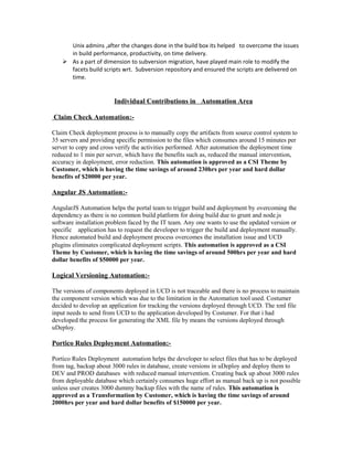 Unix admins ,after the changes done in the build box its helped to overcome the issues
in build performance, productivity, on time delivery.
 As a part of dimension to subversion migration, have played main role to modify the
facets build scripts wrt. Subversion repository and ensured the scripts are delivered on
time.
Individual Contributions in Automation Area
Claim Check Automation:-
Claim Check deployment process is to manually copy the artifacts from source control system to
35 servers and providing specific permission to the files which consumes around 15 minutes per
server to copy and cross verify the activities performed. After automation the deployment time
reduced to 1 min per server, which have the benefits such as, reduced the manual intervention,
accuracy in deployment, error reduction. This automation is approved as a CSI Theme by
Customer, which is having the time savings of around 230hrs per year and hard dollar
benefits of $20000 per year.
Angular JS Automation:-
AngularJS Automation helps the portal team to trigger build and deployment by overcoming the
dependency as there is no common build platform for doing build due to grunt and node.js
software installation problem faced by the IT team. Any one wants to use the updated version or
specific application has to request the developer to trigger the build and deployment manually.
Hence automated build and deployment process overcomes the installation issue and UCD
plugins eliminates complicated deployment scripts. This automation is approved as a CSI
Theme by Customer, which is having the time savings of around 500hrs per year and hard
dollar benefits of $50000 per year.
Logical Versioning Automation:-
The versions of components deployed in UCD is not traceable and there is no process to maintain
the component version which was due to the limitation in the Automation tool used. Costumer
decided to develop an application for tracking the versions deployed through UCD. The xml file
input needs to send from UCD to the application developed by Costumer. For that i had
developed the process for generating the XML file by means the versions deployed through
uDeploy.
Portico Rules Deployment Automation:-
Portico Rules Deployment automation helps the developer to select files that has to be deployed
from tag, backup about 3000 rules in database, create versions in uDeploy and deploy them to
DEV and PROD databases with reduced manual intervention. Creating back up about 3000 rules
from deployable database which certainly consumes huge effort as manual back up is not possible
unless user creates 3000 dummy backup files with the name of rules. This automation is
approved as a Transformation by Customer, which is having the time savings of around
2000hrs per year and hard dollar benefits of $150000 per year.
 
