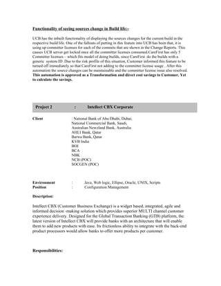 Functionality of seeing sources change in Build life:-
UCB has the inbuilt functionality of displaying the sources changes for the current build in the
respective build life. One of the fallouts of putting in this feature into UCB has been that, it is
using up committer licenses for each of the commits that are shown in the Change Reports. This
causes UCB server get locked once all the committer licenses consumed.CareFirst has only 5
Committer licenses – which fits model of doing builds, since CareFirst do the builds with a
generic system ID .Due to the risk profile of this situation, Customer informed this feature to be
turned off immediately so that CareFirst not adding to the committer license usage . After this
automation the source changes can be maintainable and the committer license issue also resolved.
This automation is approved as a Transformation and direct cost savings to Customer. Yet
to calculate the savings.
Client : National Bank of Abu Dhabi, Dubai,
National Commercial Bank, Saudi,
Australian Newzland Bank, Australia
AHLI Bank, Qatar
Barwa Bank, Qatar
KVB India
BOI
BCA
NBK
NCB (POC)
SOCGEN (POC)
Environment : Java, Web logic, Ellipse, Oracle, UNIX, Scripts
Position : Configuration Management
Description:
Intellect CBX (Customer Business Exchange) is a widget based, integrated, agile and
informed decision -making solution which provides superior MULTI channel customer
experience delivery. Designed for the Global Transaction Banking (GTB) platform, the
latest version of Intellect CBX will provide banks with an architecture that will enable
them to add new products with ease. Its frictionless ability to integrate with the back-end
product processors would allow banks to offer more products per customer.
Responsibilities:
Project 1 : Intellect CBX CorporateProject 2 : Intellect CBX Corporate
 