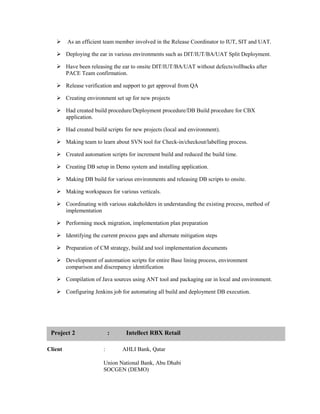 As an efficient team member involved in the Release Coordinator to IUT, SIT and UAT.
 Deploying the ear in various environments such as DIT/IUT/BA/UAT Split Deployment.
 Have been releasing the ear to onsite DIT/IUT/BA/UAT without defects/rollbacks after
PACE Team confirmation.
 Release verification and support to get approval from QA
 Creating environment set up for new projects
 Had created build procedure/Deployment procedure/DB Build procedure for CBX
application.
 Had created build scripts for new projects (local and environment).
 Making team to learn about SVN tool for Check-in/checkout/labelling process.
 Created automation scripts for increment build and reduced the build time.
 Creating DB setup in Demo system and installing application.
 Making DB build for various environments and releasing DB scripts to onsite.
 Making workspaces for various verticals.
 Coordinating with various stakeholders in understanding the existing process, method of
implementation
 Performing mock migration, implementation plan preparation
 Identifying the current process gaps and alternate mitigation steps
 Preparation of CM strategy, build and tool implementation documents
 Development of automation scripts for entire Base lining process, environment
comparison and discrepancy identification
 Compilation of Java sources using ANT tool and packaging ear in local and environment.
 Configuring Jenkins job for automating all build and deployment DB execution.
Client : AHLI Bank, Qatar
Union National Bank, Abu Dhabi
SOCGEN (DEMO)
Project 2 : Intellect RBX Retail
 