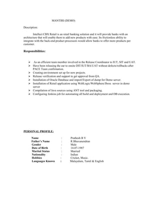 MANTIRI (DEMO)
Description:
Intellect CBX Retail is an retail banking solution and it will provide banks with an
architecture that will enable them to add new products with ease. Its frictionless ability to
integrate with the back-end product processors would allow banks to offer more products per
customer.
Responsibilities:
 As an efficient team member involved in the Release Coordinator to IUT, SIT and UAT.
 Have been releasing the ear to onsite DIT/IUT/BA/UAT without defects/rollbacks after
PACE Team confirmation.
 Creating environment set up for new projects.
 Release verification and support to get approval from QA.
 Installation of Oracle Database and import/Export of dump for Demo server.
 Installation of Retail application using WebLogic/WebSphere/Jboss server in demo
server
 Compilation of Java sources using ANT tool and packaging.
 Configuring Jenkins job for automating all build and deployment and DB execution.
PERSONAL PROFILE:
Name : Prathesh B V
Father’s Name : R Bhuvanendran
Gender : Male
Date of Birth : 14-07-1987
Marital Status : Married
Nationality : Indian
Hobbies : Cricket, Music.
Languages Known : Malayalam, Tamil & English
 