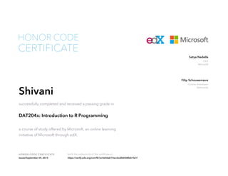 CEO
Microsoft
Satya Nadella
Course Developer
DataCamp
Filip Schouwenaars
HONOR CODE CERTIFICATE Verify the authenticity of this certificate at
CERTIFICATE
HONOR CODE
Shivani
successfully completed and received a passing grade in
DAT204x: Introduction to R Programming
a course of study offered by Microsoft, an online learning
initiative of Microsoft through edX.
Issued September 04, 2015 https://verify.edx.org/cert/fb1ec0d3dab14eccbcdfd0588e61fa1f
 