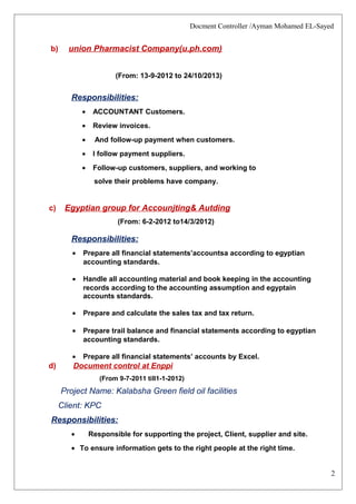 2
Docment Controller /Ayman Mohamed EL-Sayed
b) union Pharmacist Company(u.ph.com)
(From: 13-9-2012 to 24/10/2013)
Responsibilities:
• ACCOUNTANT Customers.
• Review invoices.
• And follow-up payment when customers.
• I follow payment suppliers.
• Follow-up customers, suppliers, and working to
solve their problems have company.
c) Egyptian group for Accounjting& Autding
(From: 6-2-2012 to14/3/2012)
Responsibilities:
• Prepare all financial statements’accountsa according to egyptian
accounting standards.
• Handle all accounting material and book keeping in the accounting
records according to the accounting assumption and egyptain
accounts standards.
• Prepare and calculate the sales tax and tax return.
• Prepare trail balance and financial statements according to egyptian
accounting standards.
• Prepare all financial statements’ accounts by Excel.
d) Document control at Enppi
(From 9-7-2011 till1-1-2012)
Project Name: Kalabsha Green field oil facilities
Client: KPC
Responsibilities:
• Responsible for supporting the project, Client, supplier and site.
• To ensure information gets to the right people at the right time.
 