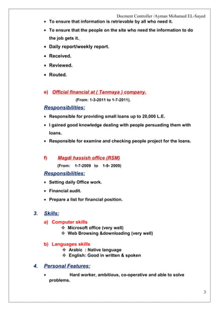 3
Docment Controller /Ayman Mohamed EL-Sayed
• To ensure that information is retrievable by all who need it.
• To ensure that the people on the site who need the information to do
the job gets it.
• Daily report/weekly report.
• Received.
• Reviewed.
• Routed.
e) Official financial at ( Tanmaya ) company.
(From: 1-3-2011 to 1-7-2011).
Responsibilities:
• Responsible for providing small loans up to 20,000 L.E.
• I gained good knowledge dealing with people persuading them with
loans.
• Responsible for examine and checking people project for the loans.
f) Magdi hassish office (RSM)
(From: 1-7-2009 to 1-9- 2009)
Responsibilities:
• Setting daily Office work.
• Financial audit.
• Prepare a list for financial position.
3. Skills:
a) Computer skills
 Microsoft office (very well)
 Web Browsing &downloading (very well)
b) Languages skills
 Arabic : Native language
 English: Good in written & spoken
4. Personal Features:
• Hard worker, ambitious, co-operative and able to solve
problems.
 