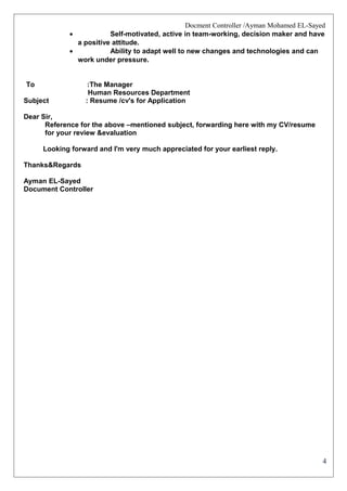 4
Docment Controller /Ayman Mohamed EL-Sayed
• Self-motivated, active in team-working, decision maker and have
a positive attitude.
• Ability to adapt well to new changes and technologies and can
work under pressure.
To :The Manager
Human Resources Department
Subject : Resume /cv's for Application
Dear Sir,
Reference for the above –mentioned subject, forwarding here with my CV/resume
for your review &evaluation
Looking forward and I'm very much appreciated for your earliest reply.
Thanks&Regards
Ayman EL-Sayed
Document Controller
 