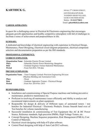 KARTHICK G. NO.64, 2ND
CROSS STREET,
GOVINDARAJAPURAM,
NANDHIVARAM VILLAGE,
GUDUVANCHERI-603202
Mobile: +91 8122778832
Email: gskarthick@yahoo.com
CAREER ASPIRATION:
In quest for a challenging career in Electrical & Electronics engineering that encourages
adequate growth opportunities and healthy competitive atmosphere with full of challenges to
facilitate a sense of achievement and purposefulness in life.
SUMMARY:
A dedicated and knowledge of electrical engineering with experience in Electrical Design,
Maintenance, Panel Designing, Electrical circuit diagram preparation, electrical component
selection and documentation preparation as per the ISO standards.
PROFESSIONAL EXPERIENCE:
CURRENT EMPLOYER:
Organization Name : Schneider Electric Private Limited
Place : Schneider Electric Power Monitoring- Bangalore
Role : Graduate Engineer Trainee-Industrial Maintenance
Period : From Feb 2016- Till date
PREVIOUS EMPLOYER:
Organization Name : Titan Company Limited- Precision Engineering Division
(Machine Building and Automation Unit)
Place : Hosur
Role : Graduate Apprentice Trainee - Electrical Design
Period : From Nov 2014-Nov 2015
RESPONSIBILITIES:
 Installation and commissioning of Special Purpose machines and looking preventive
maintenance, predictive maintenance etc.
 Proficient in resolving all maintenance issues efficiently and Ability to analyze and
recommend improvements on plant equipment.
 Responsible for design & delivery of Different types of automated testers / test
benches for Industrial Electrical / Electronic Products. Ensure Smooth hand over of
Test benches for volume manufacturing.
 Successful installation & commissioning of Test Equipment like AC & DC Power
Source, Reference standards, high precision DMMs, High Voltage Testers, etc.
 Concept Designing, Machine Sequence preparation, Risk Management (FMEA), Cost
Control of Materials.
 Electrical circuit designing with help of E-plan software.
 Control Panel designing with help of Auto Cad-2015 software.
 