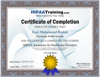 THIS IS TO CERTIFY THAT
HAS SUCCESSFULLY COMPLETED THE COURSE
Date of Issue: _____________________
Expiry Date: ______________________
HIPAATraining.com
Tel: (512) 402-5963
Web: www.hipaatraining.com
HIPAATraining.com
Making Compliance Fast + Easy + Painless
Certificate of Completion
Kazi Muhammad Rashid
(Sovereign Health System)
HIPAA Awareness for Healthcare Providers
December 21, 2016
December 21, 2017
This course covered: Introduction to HIPAA, Transactions, Code Sets, and Identifiers,
Privacy, Security, ARRA/HITECH Act and Omnibus Rule, Implementation
1.5 Credit Hours
 
