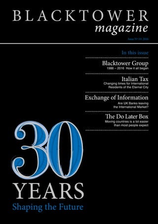 YEARSShaping the Future
In this issue
Blacktower Group
Italian Tax
Changing times for International
Residents of the Eternal City
1986 – 2016 How it all began
Are UK Banks leaving
the International Market?
Moving countries is a lot easier
than most people expect
Exchange of Information
The Do Later Box
...............................................
...............................................
...............................................
...............................................
...............................................
B L A C K T O W E R
Issue Nº 10: 2016
magazine
 