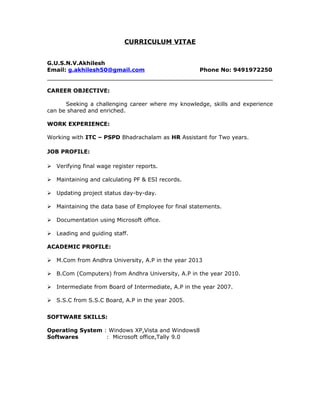 CURRICULUM VITAE
G.U.S.N.V.Akhilesh
Email: g.akhilesh50@gmail.com Phone No: 9491972250
CAREER OBJECTIVE:
Seeking a challenging career where my knowledge, skills and experience
can be shared and enriched.
WORK EXPERIENCE:
Working with ITC – PSPD Bhadrachalam as HR Assistant for Two years.
JOB PROFILE:
 Verifying final wage register reports.
 Maintaining and calculating PF & ESI records.
 Updating project status day-by-day.
 Maintaining the data base of Employee for final statements.
 Documentation using Microsoft office.
 Leading and guiding staff.
ACADEMIC PROFILE:
 M.Com from Andhra University, A.P in the year 2013
 B.Com (Computers) from Andhra University, A.P in the year 2010.
 Intermediate from Board of Intermediate, A.P in the year 2007.
 S.S.C from S.S.C Board, A.P in the year 2005.
SOFTWARE SKILLS:
Operating System : Windows XP,Vista and Windows8
Softwares : Microsoft office,Tally 9.0
 