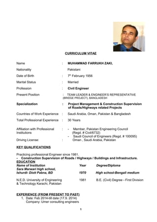CURRICULUM VITAE 
Name : MUHAMMAD FARRUKH ZAKI, 
Nationality Pakistani 
Date of Birth : 7th February 1956 
Marital Status : Married 
Profession : Civil Engineer 
Present Position : TEAM LEADER & ENGINEER’S REPRESENTATIVE 
(BRIDGE PROJECT), BANGLADESH 
Specialization : Project Management & Construction Supervision 
of Roads/Highways related Projects 
Countries of Work Experience : Saudi Arabia, Oman, Pakistan & Bangladesh 
Total Professional Experience : 30 Years 
Affiliation with Professional : - Member, Pakistan Engineering Council 
Institutions (Regd. # Civil/6732) 
- Saudi Council of Engineers (Regd. # 100095) 
Driving License: : Oman , Saudi Arabia, Pakistan 
KEY QUALIFICATIONS 
Practicing professional Engineer since 1981. 
- Construction Supervision of Roads / Highways / Buildings and Infrastructure. 
EDUCATION 
Name of Institution Year Degree/Diploma 
Sara Marwari high school, 
Ishurdi- Distt Pabna, BD 1970 High school-Bengali medium 
N.E.D. University of Engineering 1981 B.E. (Civil) Degree - First Division 
& Technology Karachi, Pakistan 
EXPERIENCE (FROM PRESENT TO PAST) 
1. Date: Feb 2014-till date (17.9. 2014) 
Company: Umer consulting engineers 
1 
 