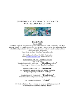 INTERNATIONAL WATERCOLOR INSTRUCTOR
USA IRELAND SALLY SHAW
BEGINNERS
FALL 2016
Everything Supplied! Bring Brown Bag Lunch and paint from 10 to 2 PM on Saturdays. $35.00 per
workshop. Register for 4 classes and receive a 10 % discount. There will be 7 of these workshops offered
in the fall from September thru November. All checks must be mailed 2 weeks before the workshops.
Register early as they fill before fall!
Make checks payable to “Sally Shaw” and mail to studio:
8534 Red Baron Blvd. Reno, Nv. 89506 For directions
Email: sallyshaw54@yahoo.com Phone 775-410-3575.
Workshop Dates All 10 to 2 PM Choose your date
Limit 10 per class
Saturday September 24th
and October 1st
. “Floral Impressions”
Watch changes! “Chemistry in Art” Fun Salt techniques.
Saturday October 15th
and 22nd
“Sea Garden”
Use of turquoise, sea greens, limes etc to make a beautiful
Completed painting to take home and hang!
Saturday October 29 November 12th
“Irish Cottage”
Simple thatched roof cottage use of lots of greens and fun and easy.
Last workshop November 19th
“Cattails”
No Credits or Refunds. These workshops are set-up the night before your arrival
24 hour notice is required to make any changes!
 