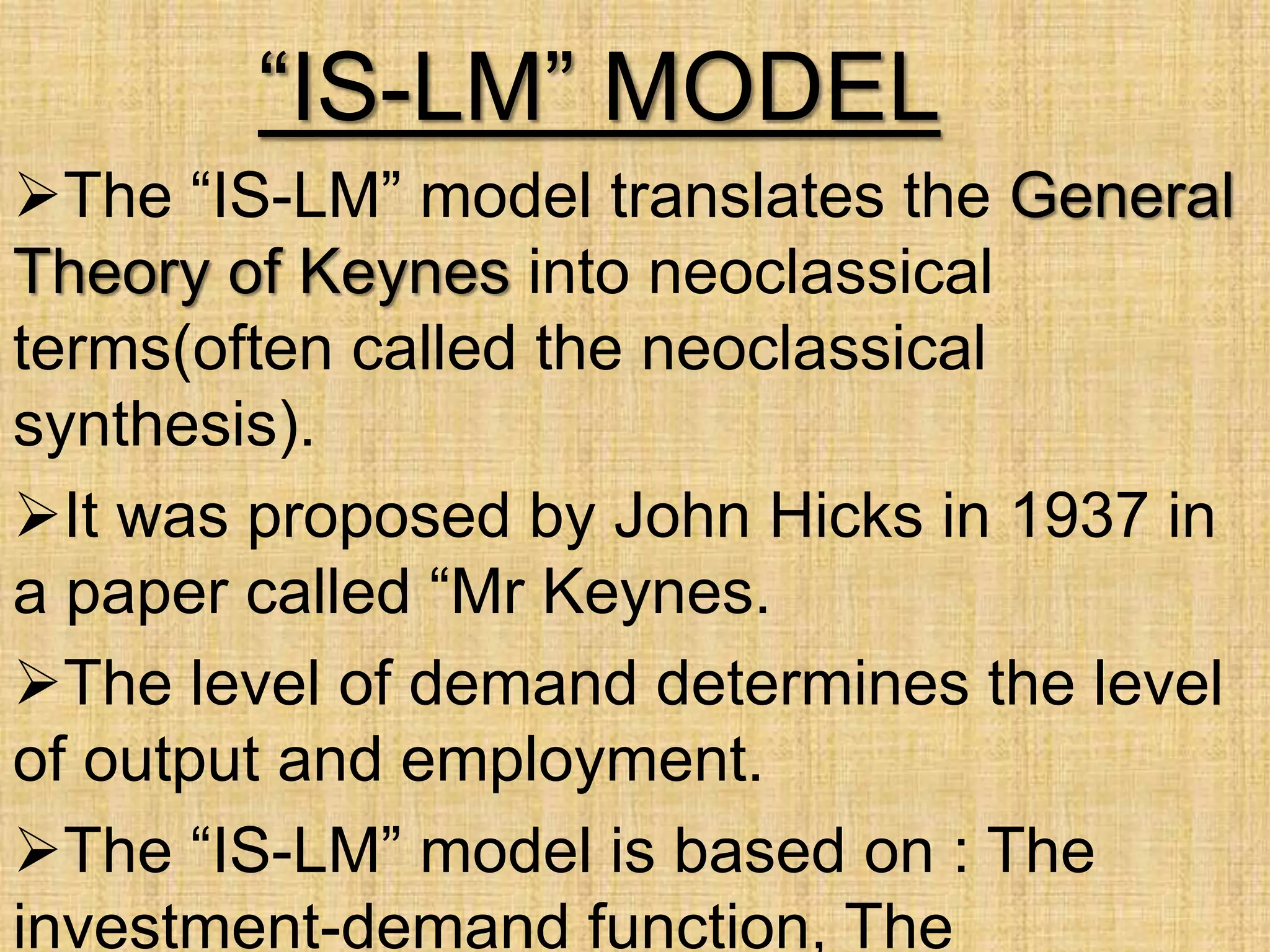 “IS-LM” MODEL
The “IS-LM” model translates the General
Theory of Keynes into neoclassical
terms(often called the neoclassical
synthesis).
It was proposed by John Hicks in 1937 in
a paper called “Mr Keynes.
The level of demand determines the level
of output and employment.
The “IS-LM” model is based on : The
investment-demand function, The
 