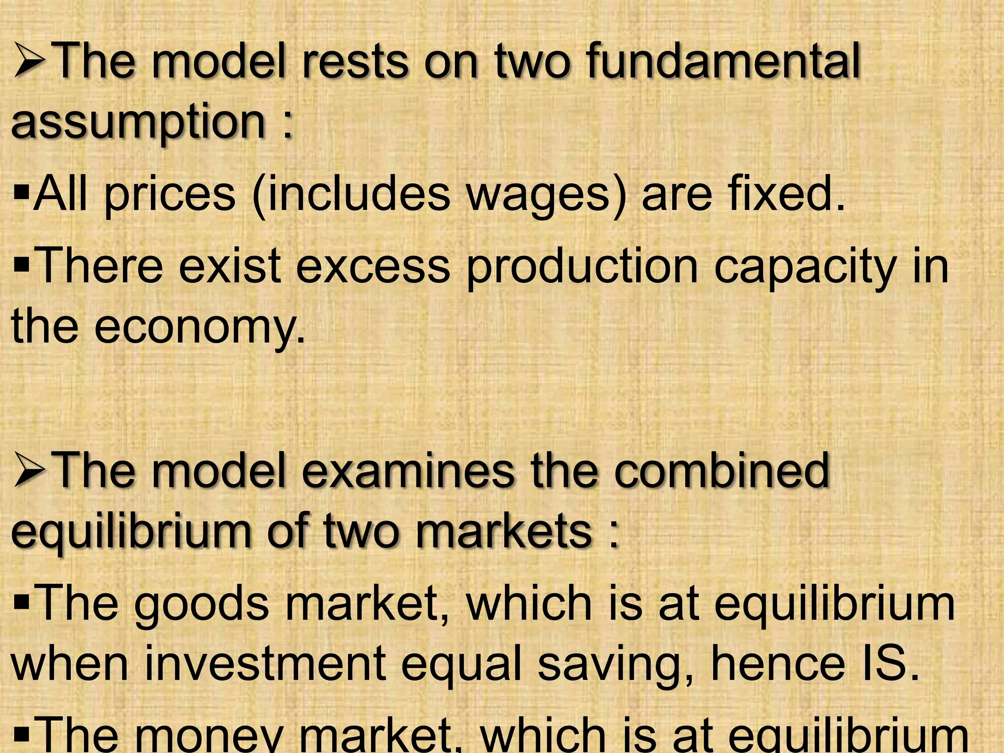 The model rests on two fundamental
assumption :
All prices (includes wages) are fixed.
There exist excess production capacity in
the economy.
The model examines the combined
equilibrium of two markets :
The goods market, which is at equilibrium
when investment equal saving, hence IS.
The money market, which is at equilibrium
 